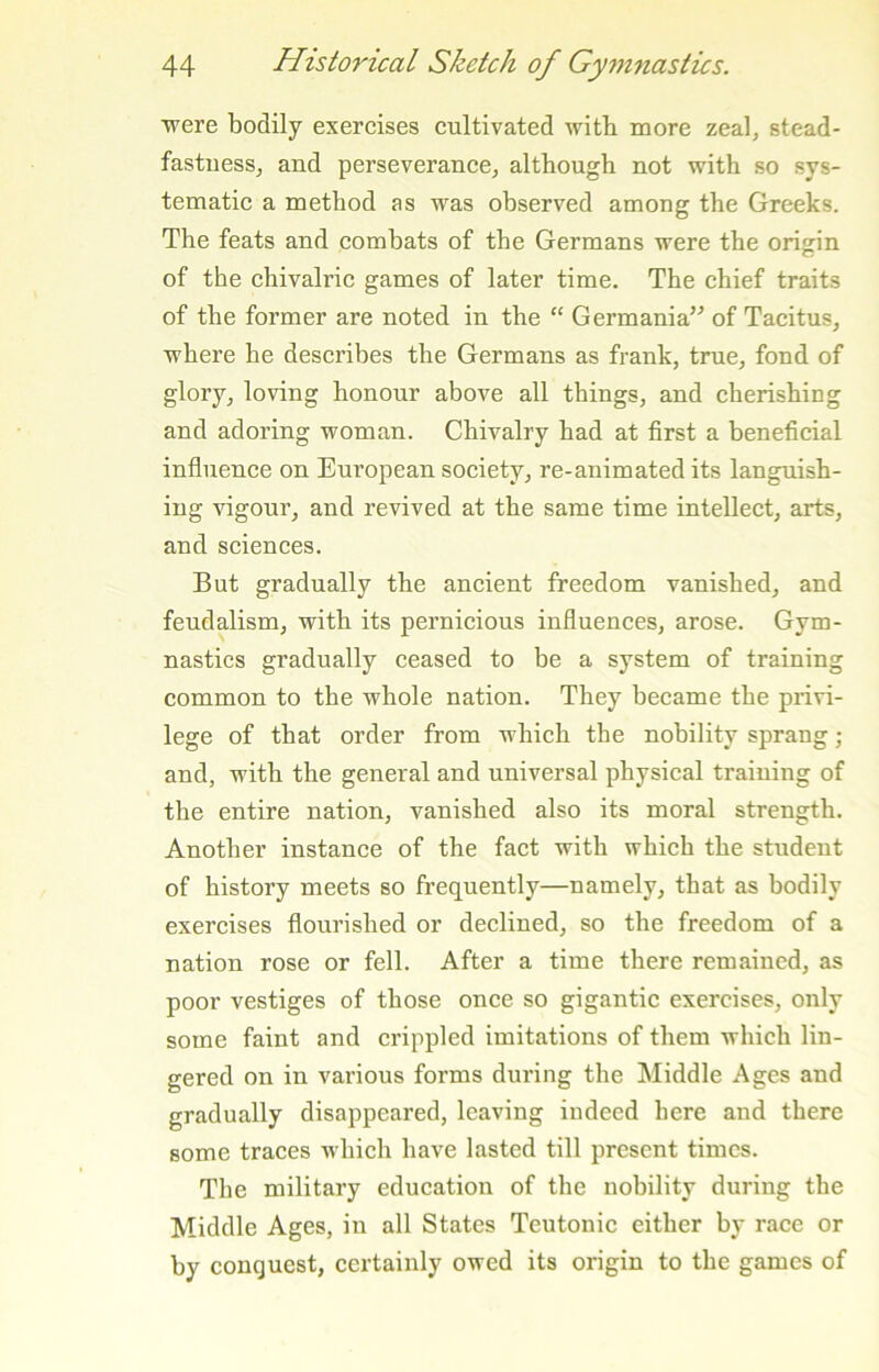 were bodily exercises cultivated witb more zeal, stead- fastuesSj and perseveranccj although not with so sys- tematic a method as was observed among the Greeks. The feats and combats of the Germans were the origin of the chivalric games of later time. The chief traits of the former are noted in the “ Germania” of Tacitus, where he describes the Germans as frank, true, fond of glory, loving honour above all things, and cherishing and adoring woman. Chivalry had at first a beneficial influence on European society, re-animated its languish- ing vigour, and revived at the same time intellect, arts, and sciences. But gradually the ancient freedom vanished, and feudalism, with its pernicious influences, arose. Gym- nastics gradually ceased to be a system of training common to the whole nation. They became the privi- lege of that order from which the nobility sprang; and, with the general and universal physical training of the entire nation, vanished also its moral strength. Another instance of the fact with which the student of history meets so frequently—namely, that as bodily exercises flourished or declined, so the freedom of a nation rose or fell. After a time there remained, as poor vestiges of those once so gigantic exercises, only some faint and crippled imitations of them which lin- gered on in various forms during the Middle Ages and gradually disappeared, leaving indeed here and there some traces which have lasted till present times. The military education of the nobility during the Middle Ages, in all States Teutonic either by race or by conquest, certainly owed its origin to the games of