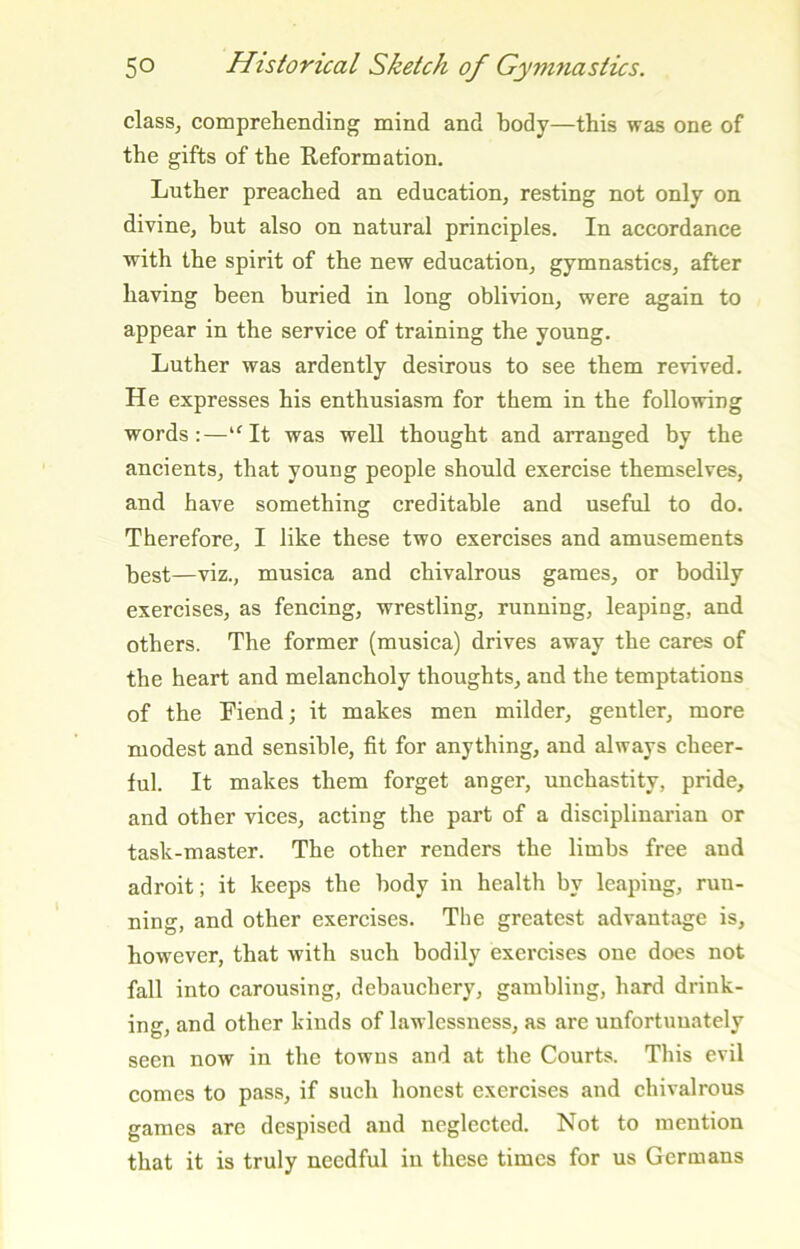 class, comprehending mind and body—this was one of the gifts of the Reformation, Luther preached an education, resting not only on divine, but also on natural principles. In accordance with the spirit of the new education, gymnastics, after having been buried in long oblivion, were again to appear in the service of training the young. Luther was ardently desirous to see them revived. He expresses his enthusiasm for them in the following words:—“^It was well thought and arranged by the ancients, that young people should exercise themselves, and have something creditable and useful to do. Therefore, I like these two exercises and amusements best—viz., musica and chivalrous games, or bodily exercises, as fencing, wrestling, running, leaping, and others. The former (musica) drives away the cares of the heart and melancholy thoughts, and the temptations of the Fiend; it makes men milder, gentler, more modest and sensible, fit for anything, and always cheer- ful. It makes them forget anger, unchastity, pride, and other vices, acting the part of a disciplinarian or task-master. The other renders the limbs free and adroit; it keeps the body in health by leaping, run- ning, and other exercises. The greatest advantage is, however, that with such bodily exercises one does not fall into carousing, debauchery, gambling, hard drink- ing, and other kinds of lawlessness, as are unfortunately seen now in the towns and at the Courts. This evil comes to pass, if such honest exercises and chivalrous games are despised and neglected. Not to mention that it is truly needful in these times for us Germans