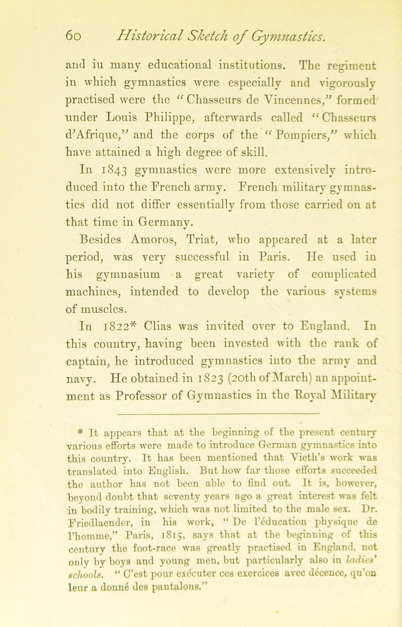 and iu many educational institutions. The regiment in which gymnastics were especially and vigorously practised were the Chasseurs de Vincennes/' formed tinder Louis Philippe, afterwards called “Chasseurs d'Afrique, and the corps of the “ Pompiers, which have attained a high degree of skill. In 1843 gymnastics were more extensively intro- duced into the French army. French military gymnas- tics did not differ essentially from those carried on at that time in Germany. Besides Amoros, Triat, who appeared at a later period, was very successful in Paris. He used in his gymnasium a great variety of complicated machines, intended to develop the various systems of muscles. In 1822* Clias was invited over to England. In this country, having been invested with the rank of captain, he introduced gymnastics into the army and navy. He obtained in 1823 (20th of March) an appoint- ment as Professor of Gymnastics in the Royal ^lilitary * It appears that at the beginning of the present century various efforts were made to introduce German gjminastics into this country. It has been mentioned that Vieth’s work was translated into English. But how far those efforts succeeded the author has not been able to find out. It is, however, beyond doubt that seventy years ago a great interest was felt in bodily training, which was not limited to the male sex. Dr. Ericdlaender, iu his work, “ De I'education physique de rhomme,” Paris, 1815, says that at the beginning of this century the foot-race was greatly practised in England, not only by boys and young men, but particularly also in ladies’ schools. “ C’est pour executer ces excrcices avec decence, qu'on leur a donn6 des pantalous.”