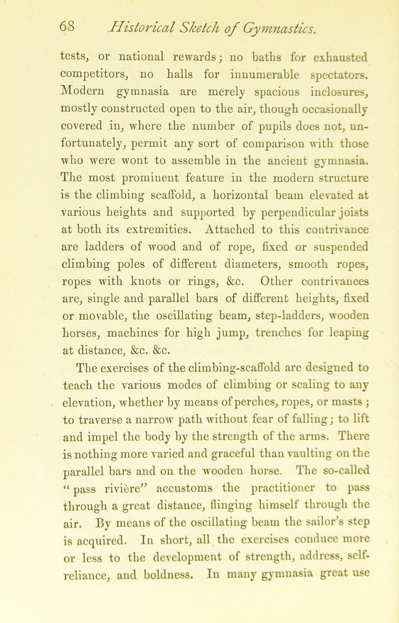 testSj or national rewards; no baths for exhausted competitors^ no halls for innumerable spectators. Modern gymnasia are merely spacious inclosures, mostly constructed open to the air, though occasionally covered in, where the number of pupils does not, un- fortunately, permit any sort of comparison with those who were wont to assemble in the ancient gymnasia. The most prominent feature in the modern structure is the climbing scaffold, a horizontal beam elevated at various heights and supported by perpendicular joists at both its extremities. Attached to this contrivance are ladders of wood and of rope, fixed or suspended climbing poles of different diameters, smooth ropes, ropes with knots or rings, &c. Other contrivances are, single and parallel bars of different heights, fixed or movable, the oscillating beam, step-ladders, wooden horses, machines for high jump, trenches for leaping at distance, &c, &c. The exercises of the climbing-scaffold are designed to teach the various modes of climbing or scaling to any elevation, whether by means of perches, ropes, or masts ; to traverse a narrow path without fear of falling; to lift and impel the body by the strength of the arms. There is nothing more varied and graceful than vaulting on the parallel bars and on the wooden horse. The so-called “ pass riviere” accustoms the practitioner to pass through a great distance, flinging himself through the air. By means of the oscillating beam the sailor’s step is acquired. In short, all the exercises conduce more or less to the development of strength, address, self- reliance, and boldness. In many gymnasia great use