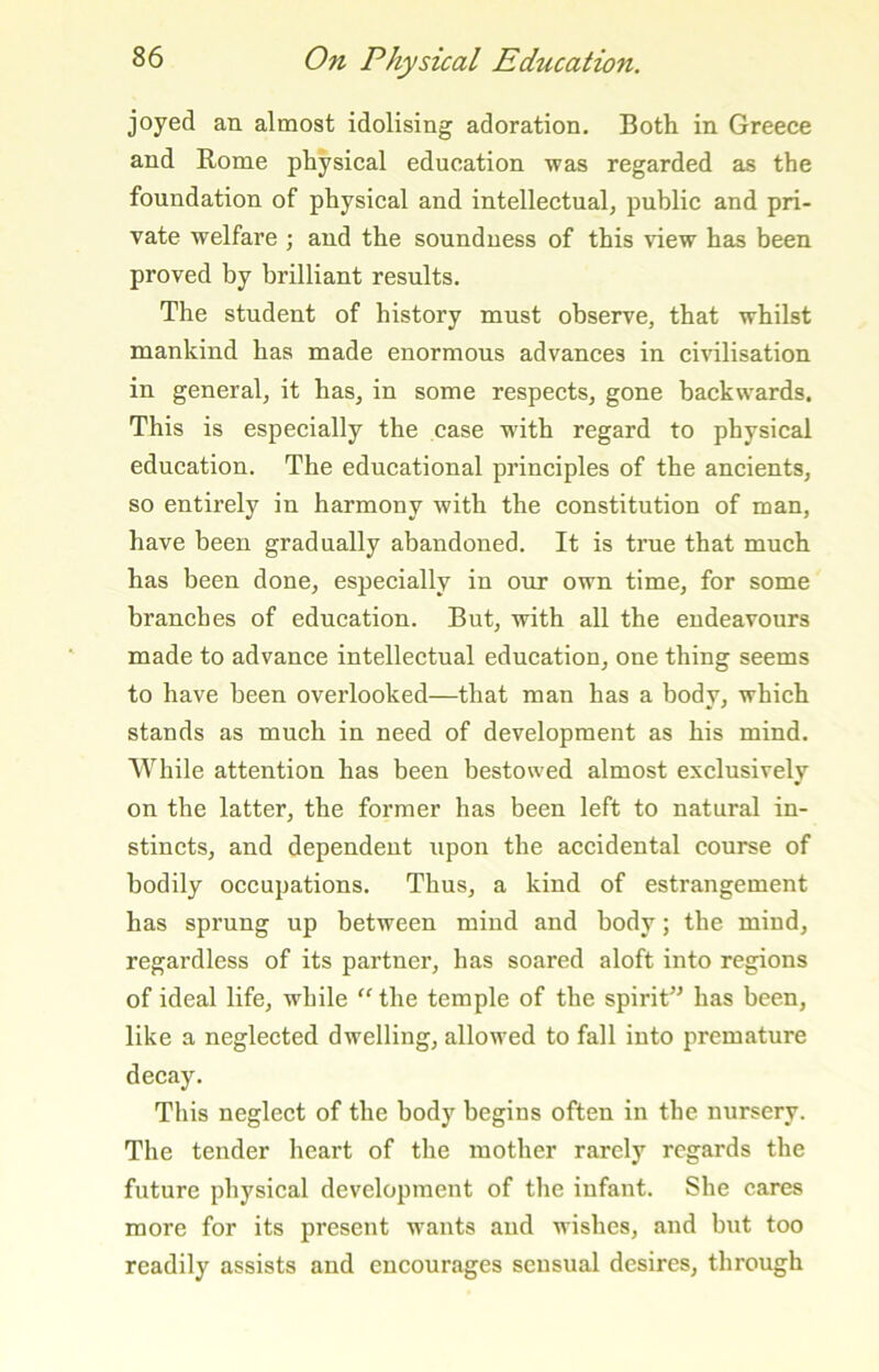 joyed an almost idolising adoration. Both in Greece and Rome physical education was regarded as the foundation of physical and intellectual, public and pri- vate welfare ; and the soundness of this view has been proved by brilliant results. The student of history must observe, that whilst mankind has made enormous advances in civilisation in general, it has, in some respects, gone backwards. This is especially the case w'ith regard to physical education. The educational principles of the ancients, so entirely in harmony with the constitution of man, have been gradually abandoned. It is true that much has been done, especially in our own time, for some branches of education. But, with all the endeavours made to advance intellectual education, one thing seems to have been overlooked—that man has a body, which stands as much in need of development as his mind. While attention has been bestowed almost exclusively on the latter, the former has been left to natural in- stincts, and dependent upon the accidental course of bodily occupations. Thus, a kind of estrangement has sprung up between mind and body; the mind, regardless of its partner, has soared aloft into regions of ideal life, while “ the temple of the spirit^^ has been, like a neglected dwelling, allowed to fall into premature decay. This neglect of the body begins often in the nursery. The texider heart of the mother rarely regards the future physical development of the infant. She cares more for its present wants and wishes, and bxit too readily assists and encourages sensual desires, through
