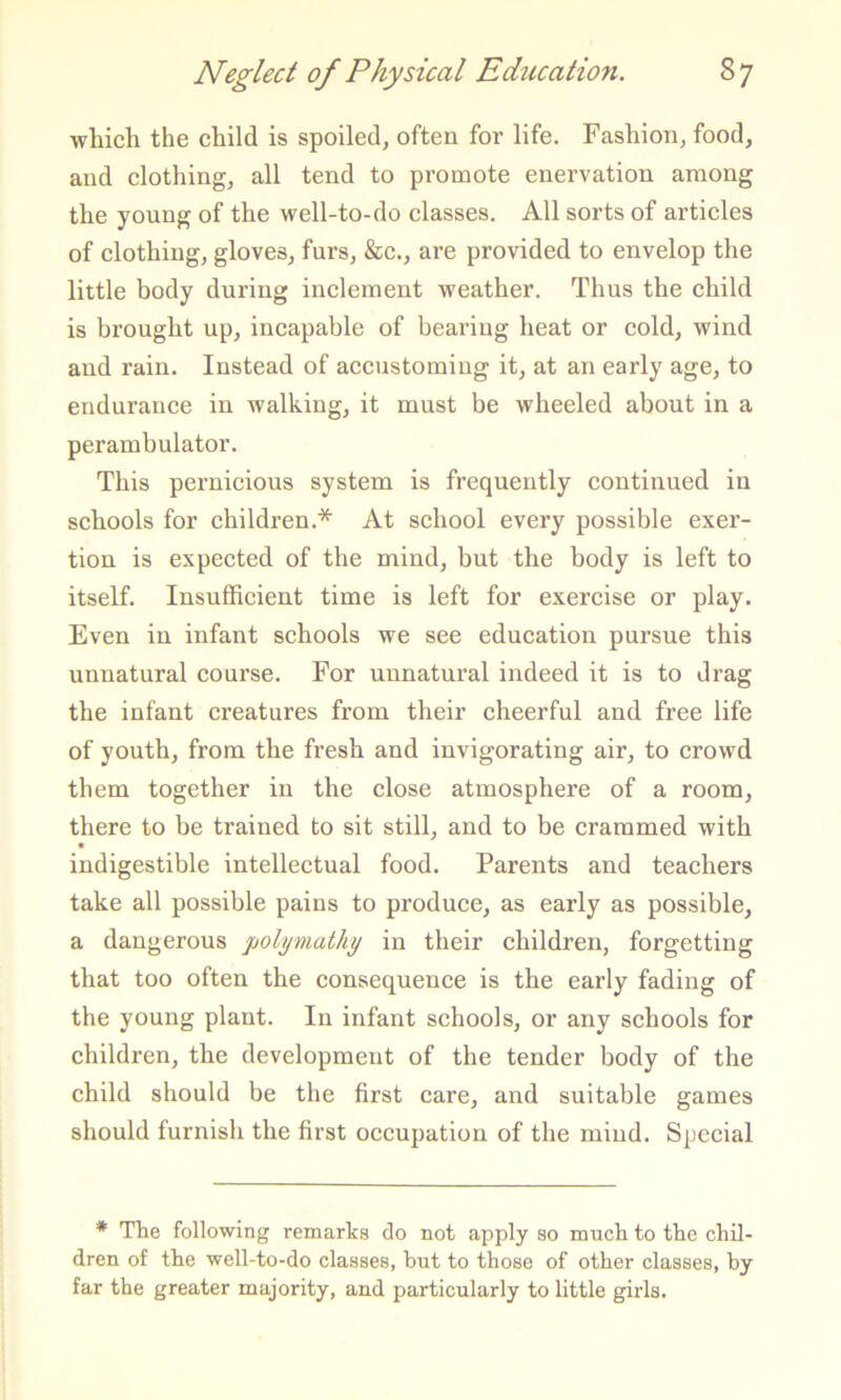 which the child is spoiled^ often for life. Fashion, food, and clothing, all tend to promote enervation among the young of the well-to-do classes. All sorts of articles of clothing, gloves, furs, &c., are provided to envelop the little body during inclement weather. Thus the child is brought up, incapable of bearing heat or cold, wind and rain. Instead of accustoming it, at an early age, to endurance in walking, it must be wheeled about in a perambulator. This pernicious system is frequently continued in schools for children.* At school every possible exer- tion is expected of the mind, but the body is left to itself. Insufficient time is left for exercise or play. Even in infant schools we see education pursue this unnatural course. For unnatural indeed it is to drag the infant creatures from their cheerful and free life of youth, from the fresh and invigorating air, to crowd them together in the close atmosphere of a room, there to be trained to sit still, and to be crammed with indigestible intellectual food. Parents and teachers take all possible pains to produce, as early as possible, a dangerous poltiviathy in their children, forgetting that too often the consequence is the early fading of the young plant. In infant schools, or any schools for children, the development of the tender body of the child should be the first care, and suitable games should furnish the first occupation of the mind. Special * The following remarks do not apply so much to the chil- dren of the well-to-do classes, hut to those of other classes, by far the greater majority, and particularly to little girls.