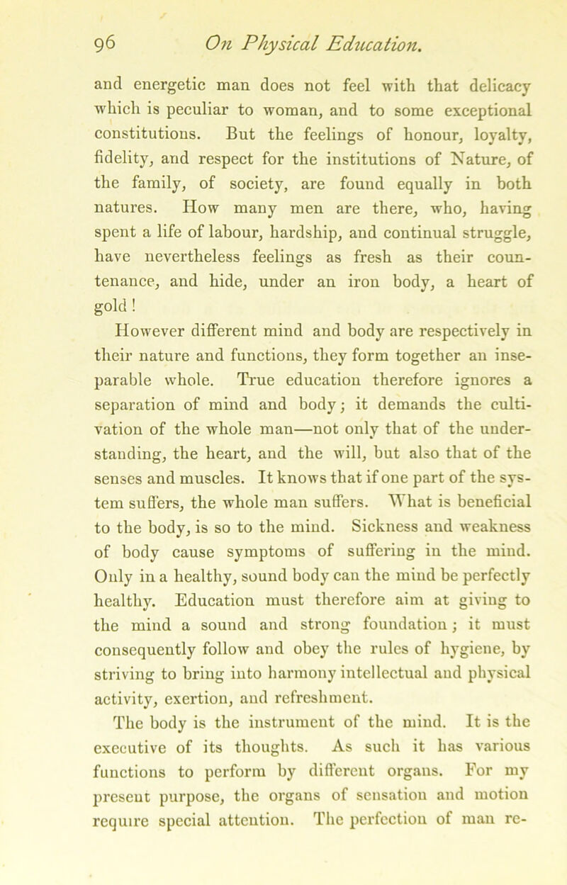 and energetic man does not feel with that delicacy which is peculiar to woman, and to some exceptional constitutions. But the feelings of honour, loyalty, fidelity, and respect for the institutions of Nature, of the family, of society, are found equally in both natures. How many men are there, who, having spent a life of labour, hardship, and continual struggle, have nevertheless feelings as fresh as their coun- tenance, and hide, under an iron body, a heart of gold ! However different mind and body are respectively in their nature and functions, they form together an inse- parable whole. Ti'ue education therefore ignores a separation of mind and body; it demands the culti- vation of the whole man—not only that of the under- standing, the heart, and the will, but also that of the senses and muscles. It knows that if one part of the sys- tem sufl'ers, the whole man suffers. What is beneficial to the body, is so to the mind. Sickness and weakness of body cause symptoms of suffering in the mind. Ouly in a healthy, sound body can the mind be perfectly healthy. Education must therefore aim at giving to the mind a sound and strong foundation; it must consequently follow and obey the rules of hygiene, by striving to bring into harmony intellectual and physical activity, exertion, and refreshment. The body is the instrument of the mind. It is the executive of its thoughts. As sueh it has various functions to perform by different organs. For my present purpose, the organs of sensation and motion require special attention. The perfection of man re-