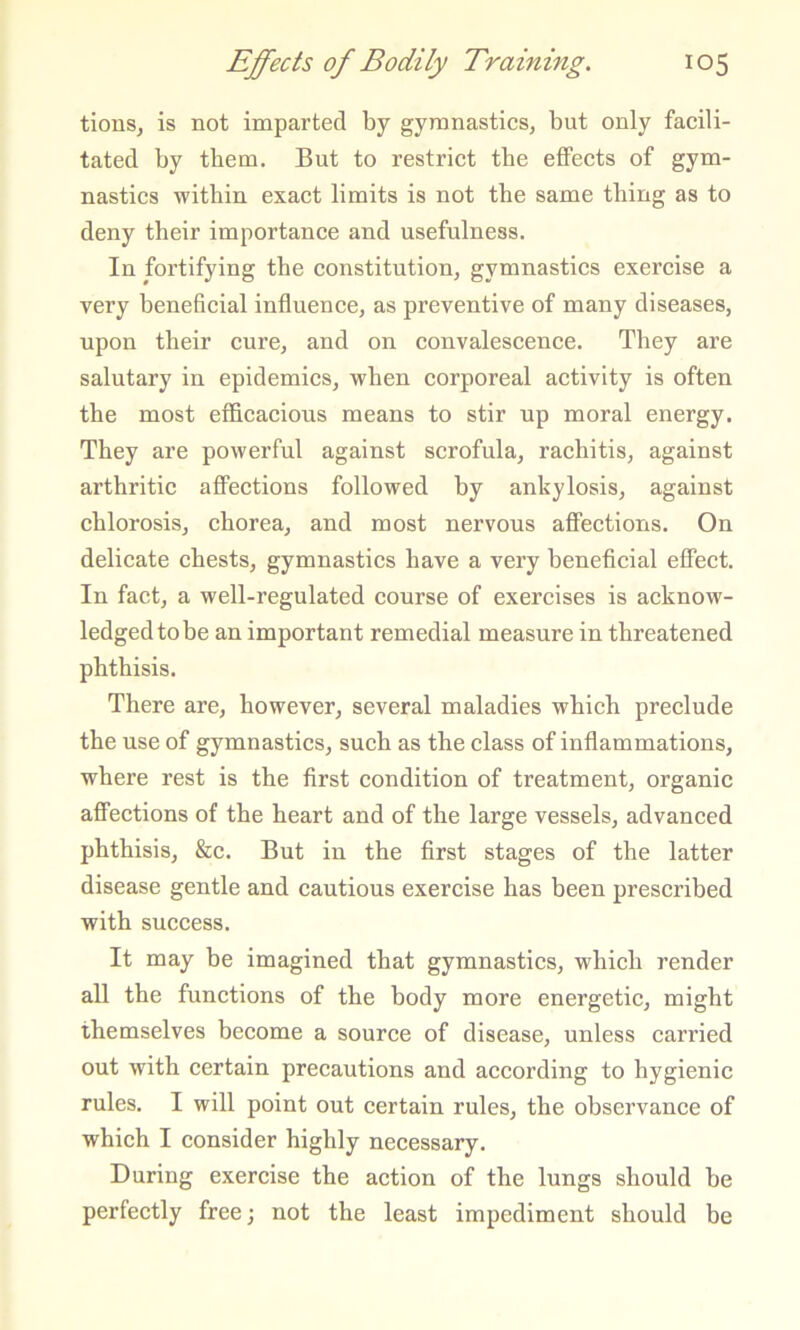 tions, is not imparted by gymnastics, but only facili- tated by them. But to restrict tbe effects of gym- nastics within exact limits is not tbe same thing as to deny their importance and usefulness. In fortifying the constitution, gymnastics exercise a very beneficial influence, as preventive of many diseases, upon their cure, and on convalescence. They are salutary in epidemics, when corporeal activity is often the most efficacious means to stir up moral energy. They are powerful against scrofula, rachitis, against arthritic affections followed by ankylosis, against chlorosis, chorea, and most nervous affections. On delicate chests, gymnastics have a very beneficial effect. In fact, a well-regulated course of exercises is acknow- ledged to be an important remedial measure in threatened phthisis. There are, however, several maladies which preclude the use of gymnastics, such as the class of inflammations, where rest is the first condition of treatment, organic affections of the heart and of the large vessels, advanced phthisis, &c. But in the first stages of the latter disease gentle and cautious exercise has been prescribed with success. It may be imagined that gymnastics, which render all the functions of the body more energetic, might themselves become a source of disease, unless carried out with certain precautions and according to hygienic rules. I will point out certain rules, the observance of which I consider highly necessary. During exercise the action of the lungs should be perfectly free; not the least impediment should be