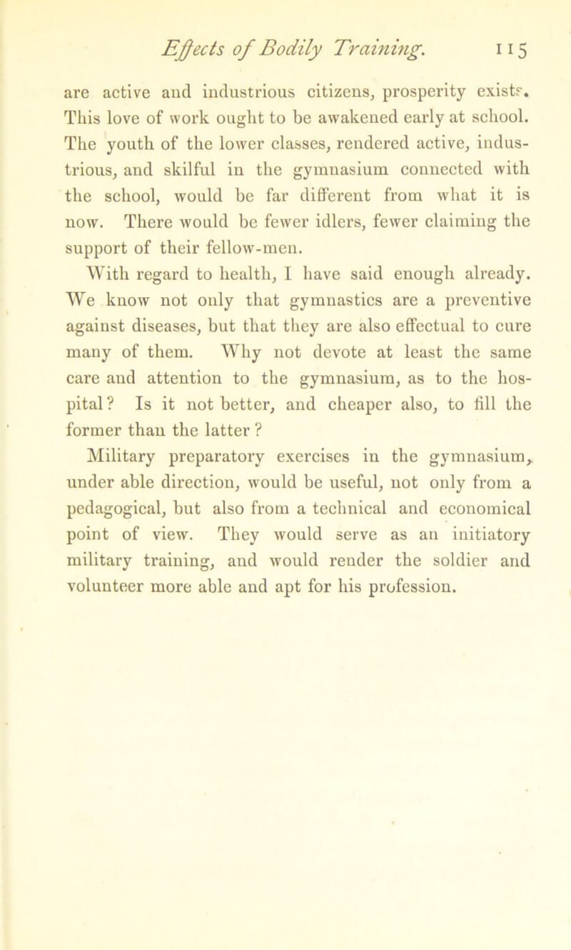 are active aud industrious citizens, prosperity exists. This love of work ouglit to be awakened early at school. The youth of the lower classes, rendered active, indus- trious, and skilful in the gymnasium connected with the school, would be far different from what it is now. There would be fewer idlers, fewer claiming the support of their fellow-men. With regard to health, I have said enough already. We know not only that gymnastics are a preventive against diseases, but that they are also effectual to cure many of them. Why not devote at least the same care and attention to the gymnasium, as to the hos- pital ? Is it not better, and cheaper also, to fill the former than the latter ? Military preparatory exercises in the gymnasium,, under able direction, would be useful, not only fi-om a pedagogical, but also from a technical and economical point of view. They would serve as an initiatory military training, and would render the soldier and volunteer more able and apt for his profession.