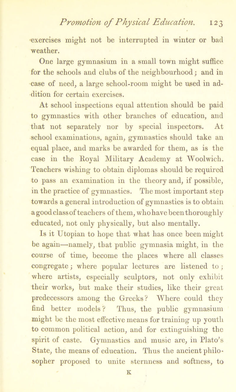 exercises might not be interrupted in winter or bad weather. One large gymnasium in a small town might suffice for the schools and clubs of the neighbourhood; and in case of need, a large school-room might be used in ad- dition for certain exercises. At school inspections equal attention should be paid to gymnastics with other branches of education, and that not separately nor by special inspectors. At school examinations, again, gymnastics should take an equal place, and marks be awarded for them, as is the case in the Eoyal Military Academy at Woolwich. Teachers wishing to obtain diplomas should be required to pass an examination in the theory and, if possible, in the practice of gymnastics. The most important step towards a general introduction of gymnastics is to obtain a good class of teachers of them, whohavebeen thoroughly educated, not only physically, but also mentally. Is it Utopian to hope that what has once been might be again—namely, that public gymnasia might, in the course of time, become the places where all classes congregate; where popular lectures are listened to ; where artists, especially sculptors, not only exhibit their works, but make their studies, like their great predecessors among the Greeks? Where could they find better models ? Thus, the public gymnasium might be the most effective means for training up youth to common political action, and for extinguishing the spirit of caste. Gymnastics and music are, in Plato’s State, the means of education. Thus the ancient philo- sopher proposed to unite sternness and softness, to K