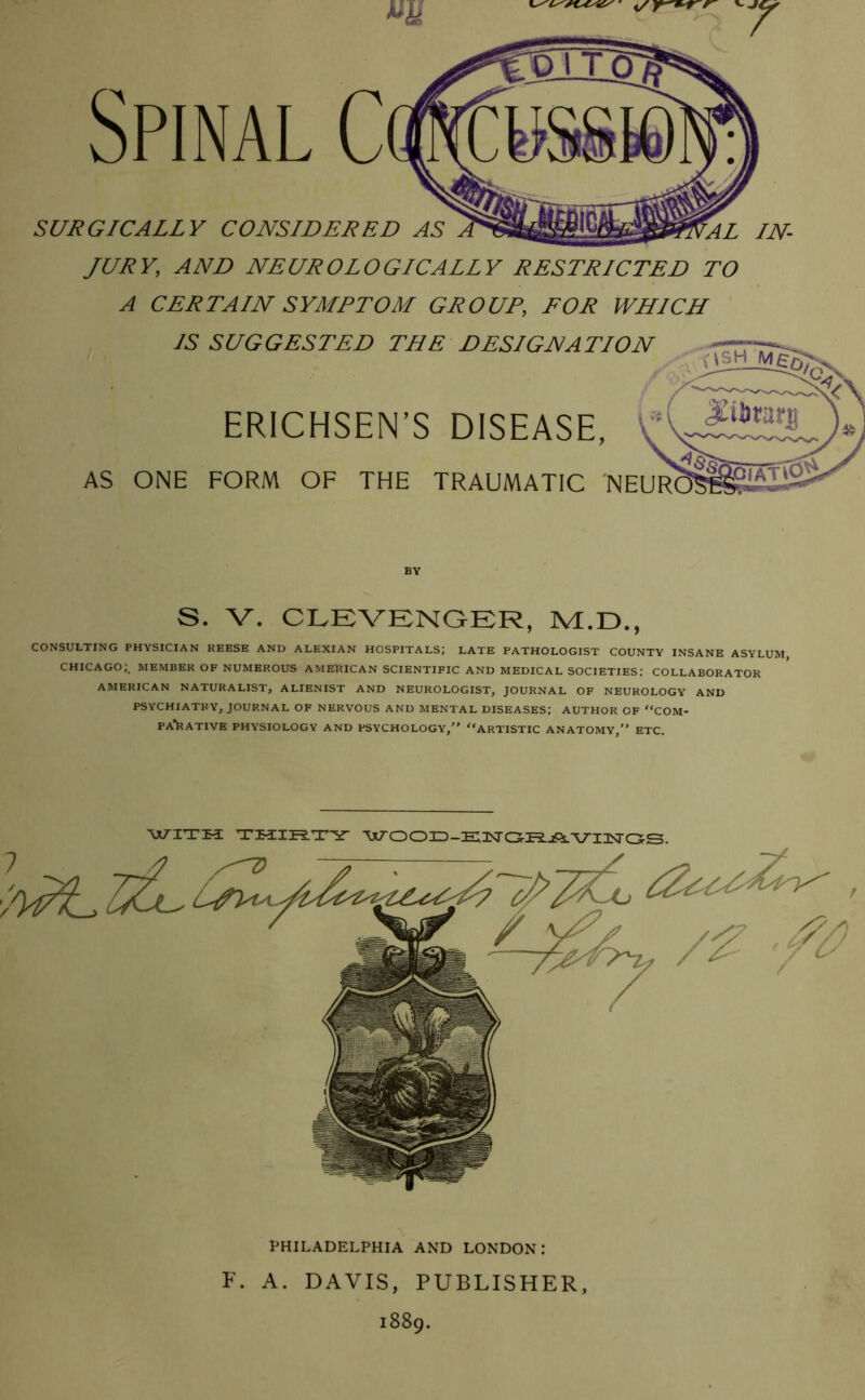 Spinal C SURGICALLY CONSIDERED AS JURY, AND NEUROLOGICALLY RESTRICTED TO A CERTAIN SYMPTOM GROUP, FOR WHICH IS SUGGESTED THE DESIGNATION ERICHSEN’S DISEASE, AS ONE FORM OF THE TRAUMATIC NEUR BY S. V. CLEVENGER, M.D., CONSULTING PHYSICIAN REESE AND ALEXIAN HOSPITALS; LATE PATHOLOGIST COUNTY INSANE ASYLUM, CHICAGO;, MEMBER OF NUMEROUS AMERICAN SCIENTIFIC AND MEDICAL SOCIETIES; COLLABORATOR AMERICAN NATURALIST, ALIENIST AND NEUROLOGIST, JOURNAL OF NEUROLOGY AND PSYCHIATRY, JOURNAL OF NERVOUS AND MENTAL DISEASES; AUTHOR OF “COM- PAlRATIVE PHYSIOLOGY AND PSYCHOLOGY,” “ARTISTIC ANATOMY,” ETC. PHILADELPHIA AND LONDON I F. A. DAVIS, PUBLISHER, 1889.