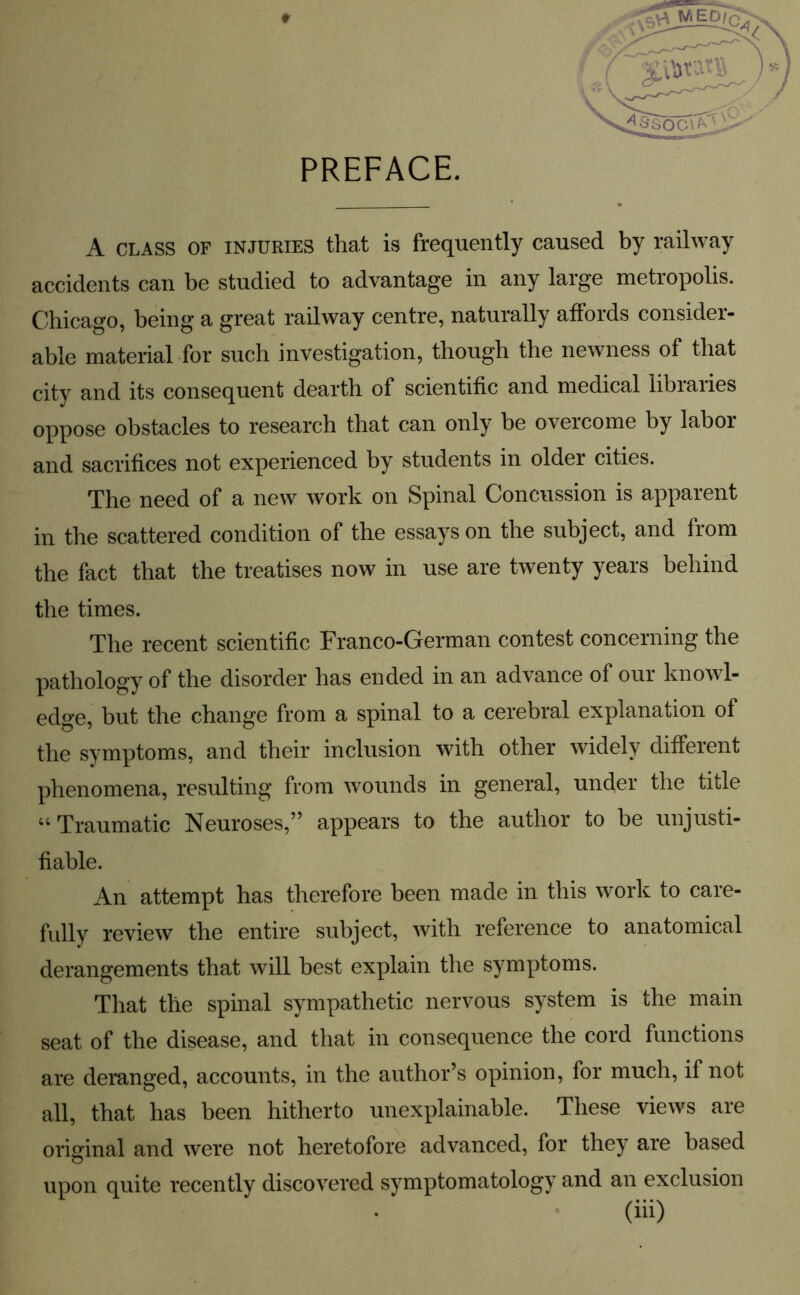 PREFACE. A class of injuries that is frequently caused by railway accidents can be studied to advantage in any large metropolis. Chicago, being a great railway centre, naturally affords consider- able material for such investigation, though the newness of that city and its consequent dearth of scientific and medical libiaiies oppose obstacles to research that can only be overcome by labor and sacrifices not experienced by students in older cities. The need of a new work on Spinal Concussion is apparent in the scattered condition of the essays on the subject, and from the fact that the treatises now in use are twenty years behind the times. The recent scientific Franco-German contest concerning the pathology of the disorder has ended in an advance of our knowl- edge, but the change from a spinal to a cerebral explanation of the symptoms, and their inclusion with other widely different phenomena, resulting from wounds in general, under the title “ Traumatic Neuroses,” appears to the author to be unjusti- fiable. An attempt has therefore been made in this work to care- fully review the entire subject, with reference to anatomical derangements that will best explain the symptoms. That the spinal sympathetic nervous system is the main seat of the disease, and that in consequence the cord functions are deranged, accounts, in the author’s opinion, for much, if not all, that has been hitherto unexplainable. These views are original and were not heretofore advanced, for they are based upon quite recently discovered symptomatology and an exclusion