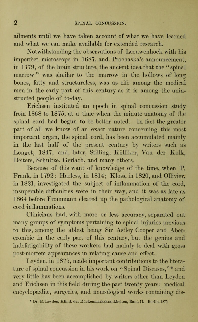 ailments until we have taken account of what we have learned and what we can make available for extended research. Notwithstanding the observations of Leeuwenhoek with his imperfect microscope in 1687, and Prochaska’s announcement, in 1779, of the brain structure, the ancient idea that the “spinal marrow ” was similar to the marrow in the hollows of long bones, fatty and structureless, was as rife among the medical men in the early part of this century as it is among the unin- structed people of to-day. Erichsen instituted an epoch in spinal concussion study from 1868 to 1875, at a time when the minute anatomy of the spinal cord had begun to be better noted. In fact the greater part of all we know of an exact nature concerning this most important organ, the spinal cord, has been accumulated mainly in the last half of the present century by writers such as Longet, 1847, and, later, Stilling, Kolliker, Van der Kolk, Deiters, Schultze, Gerlach, and many others. Because of this want of knowledge of the time, when P. Frank, in 1792; Harless, in 1814; Kloss, in 1820, and Ollivier, in 1821, investigated the subject of inflammation of the cord, insuperable difficulties were in their way, and it was as late as 1864 before Frommann cleared up the pathological anatomy of cord inflammations. Clinicians had, with more or less accuracy, separated out many groups of symptoms pertaining to spinal injuries previous to this, among the ablest being Sir Astley Cooper and Aber- crombie in the early part of this century, but the genius and indefatigability of these workers had mainly to deal with gross post-mortem appearances in relating cause and effect. Leyden, in 1875, made important contributions to the litera- ture of spinal concussion in his work on “Spinal Diseases,”* and very little has been accomplished by writers other than Leyden and Erichsen in this field during the past twenty years; medical encyclopaedia, surgeries, and neurological works containing dis- * Dr. E. Leyden, Klinik der Riickenmarkskrankheiten, Band II. Berlin, 1875.