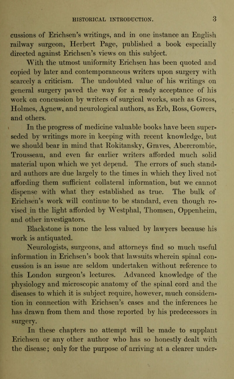 cussions of Erichsen’s writings, and in one instance an English railway surgeon, Herbert Page, published a book especially directed against Erichsen’s views on this subject. With the utmost uniformity Erichsen has been quoted and copied by later and contemporaneous writers upon surgery with scarcely a criticism. The undoubted value of his writings on general surgery paved the way for a ready acceptance of his work on concussion by writers of surgical works, such as Gross, Holmes, Agnew, and neurological authors, as Erb, Ross, Gowers, and others. In the progress of medicine valuable books have been super- seded by writings more in keeping with recent knowledge, but we should bear in mind that Rokitansky, Graves, Abercrombie, Trousseau, and even far earlier writers afforded much solid material upon which we yet depend. The errors of such stand- ard authors are due largely to the times in which they lived not affording them sufficient collateral information, but we cannot dispense with what they established as true. The bulk of Erichsen’s work will continue to be standard, even though re- vised in the light afforded by Westphal, Thomsen, Oppenheim, and other investigators. Blackstone is none the less valued by lawyers because his work i-s antiquated. Neurologists, surgeons, and attorneys find so much useful information in Erichsen’s book that lawsuits wherein spinal con- cussion is an issue are seldom undertaken without reference to this London surgeon’s lectures. Advanced knowledge of the physiology and microscopic anatomy of the spinal cord and the diseases to which it is subject require, however, much considera- tion in connection with Erichsen’s cases and the inferences he has drawn from them and those reported by his predecessors in surgery. In these chapters no attempt will be made to supplant Erichsen or any other author who has so honestly dealt with the disease; only for the purpose of arriving at a clearer under-