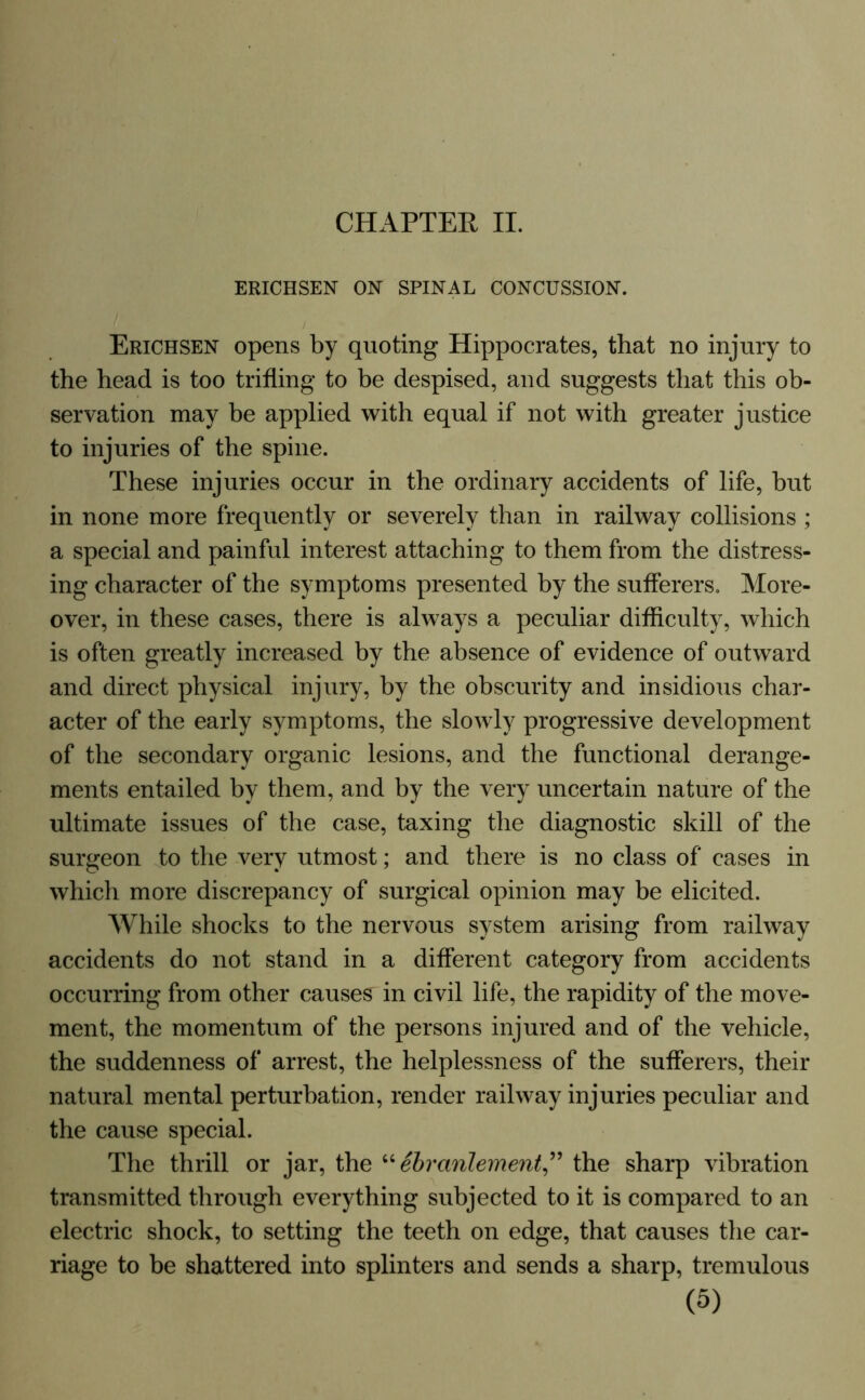 CHAPTER II. ERICHSEN ON SPINAL CONCUSSION. Erichsen opens by quoting Hippocrates, that no injury to the head is too trifling to be despised, and suggests that this ob- servation may be applied with equal if not with greater justice to injuries of the spine. These injuries occur in the ordinary accidents of life, but in none more frequently or severely than in railway collisions ; a special and painful interest attaching to them from the distress- ing character of the symptoms presented by the sufferers. More- over, in these cases, there is always a peculiar difficulty, which is often greatly increased by the absence of evidence of outward and direct physical injury, by the obscurity and insidious char- acter of the early symptoms, the slowly progressive development of the secondary organic lesions, and the functional derange- ments entailed by them, and by the very uncertain nature of the ultimate issues of the case, taxing the diagnostic skill of the surgeon to the very utmost; and there is no class of cases in which more discrepancy of surgical opinion may be elicited. While shocks to the nervous system arising from railway accidents do not stand in a different category from accidents occurring from other causes in civil life, the rapidity of the move- ment, the momentum of the persons injured and of the vehicle, the suddenness of arrest, the helplessness of the sufferers, their natural mental perturbation, render railway injuries peculiar and the cause special. The thrill or jar, the “ebranlement” the sharp vibration transmitted through everything subjected to it is compared to an electric shock, to setting the teeth on edge, that causes the car- riage to be shattered into splinters and sends a sharp, tremulous