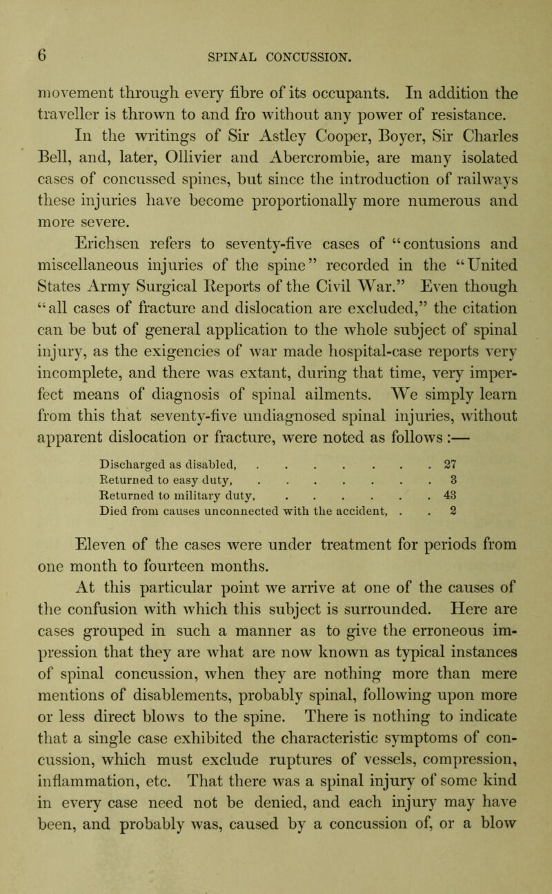 movement through every fibre of its occupants. In addition the traveller is thrown to and fro without any power of resistance. In the writings of Sir Astley Cooper, Boyer, Sir Charles Bell, and, later, Ollivier and Abercrombie, are many isolated cases of concussed spines, but since the introduction of railways these injuries have become proportionally more numerous and more severe. Erichsen refers to seventy-five cases of “contusions and miscellaneous injuries of the spine” recorded in the “United States Army Surgical Reports of the Civil War.” Even though “all cases of fracture and dislocation are excluded,” the citation can be but of general application to the whole subject of spinal injury, as the exigencies of war made hospital-case reports very incomplete, and there was extant, during that time, very imper- fect means of diagnosis of spinal ailments. We simply learn from this that seventy-five undiagnosed spinal injuries, without apparent dislocation or fracture, were noted as follows :— Discharged as disabled, 27 Returned to easy duty, 3 Returned to military duty, 43 Died from causes unconnected with the accident, . . 2 Eleven of the cases were under treatment for periods from one month to fourteen months. At this particular point we arrive at one of the causes of the confusion with which this subject is surrounded. Here are cases grouped in such a manner as to give the erroneous im- pression that they are what are now known as typical instances of spinal concussion, when they are nothing more than mere mentions of disablements, probably spinal, following upon more or less direct blows to the spine. There is nothing to indicate that a single case exhibited the characteristic symptoms of con- cussion, which must exclude ruptures of vessels, compression, inflammation, etc. That there was a spinal injury of some kind in every case need not be denied, and each injury may have been, and probably was, caused by a concussion of, or a blow