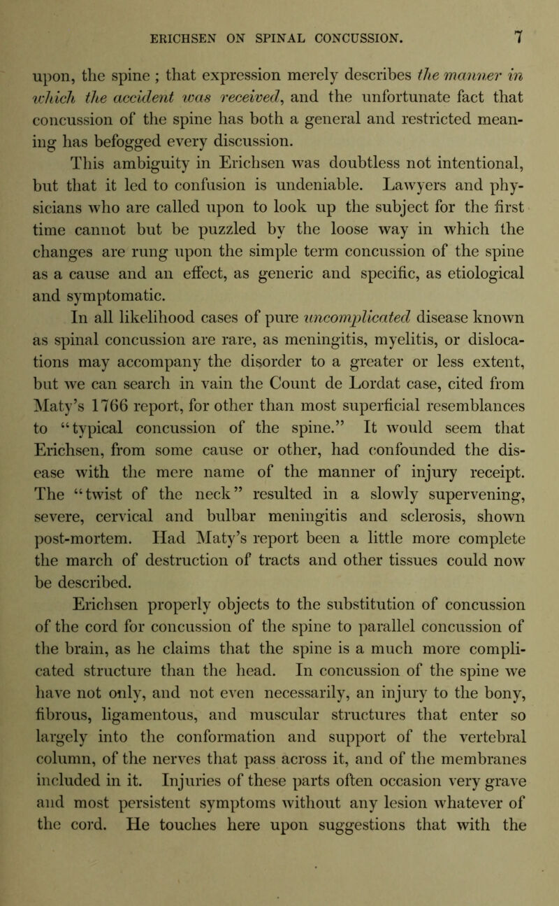 upon, the spine ; that expression merely describes the manner in which the accident was received, and the unfortunate fact that concussion of the spine has both a general and restricted mean- ing has befogged every discussion. This ambiguity in Erichsen was doubtless not intentional, but that it led to confusion is undeniable. Lawyers and phy- sicians who are called upon to look up the subject for the first time cannot but be puzzled by the loose way in which the changes are rung upon the simple term concussion of the spine as a cause and an effect, as generic and specific, as etiological and symptomatic. In all likelihood cases of pure uncomplicated disease known as spinal concussion are rare, as meningitis, myelitis, or disloca- tions may accompany the disorder to a greater or less extent, but we can search in vain the Count de Lordat case, cited from Maty’s 1766 report, for other than most superficial resemblances to “typical concussion of the spine.” It would seem that Erichsen, from some cause or other, had confounded the dis- ease with the mere name of the manner of injury receipt. The “twist of the neck” resulted in a slowly supervening, severe, cervical and bulbar meningitis and sclerosis, shown post-mortem. Had Maty’s report been a little more complete the march of destruction of tracts and other tissues could now be described. Erichsen properly objects to the substitution of concussion of the cord for concussion of the spine to parallel concussion of the brain, as he claims that the spine is a much more compli- cated structure than the head. In concussion of the spine we have not only, and not even necessarily, an injury to the bony, fibrous, ligamentous, and muscular structures that enter so largely into the conformation and support of the vertebral column, of the nerves that pass across it, and of the membranes included in it. Injuries of these parts often occasion very grave and most persistent symptoms without any lesion whatever of the cord. He touches here upon suggestions that with the