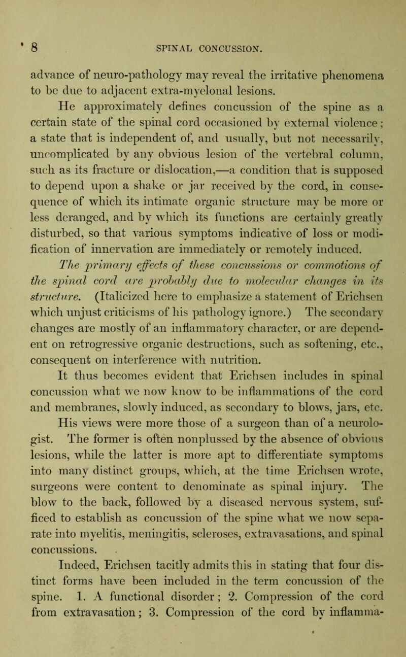 advance of neuro-pathology may reveal the irritative phenomena to be due to adjacent extra-myelonal lesions. He approximately defines concussion of the spine as a certain state of the spinal cord occasioned by external violence; a state that is independent of, and usually, but not necessarily, uncomplicated by any obvious lesion of the vertebral column, such as its fracture or dislocation,—a condition that is supposed to depend upon a shake or jar received by the cord, in conse- quence of which its intimate organic structure may be more or less deranged, and by which its functions are certainly greatly disturbed, so that various symptoms indicative of loss or modi- fication of innervation are immediately or remotely induced. The 'primary effects of these concussions or commotions of the spinal cord are probably due to molecular changes in its structure. (Italicized here to emphasize a statement of Erichsen which unjust criticisms of his pathology ignore.) The secondary changes are mostly of an inflammatory character, or are depend- ent on retrogressive organic destructions, such as softening, etc., consequent on interference with nutrition. It thus becomes evident that Erichsen includes in spinal concussion what we now know to be inflammations of the cord and membranes, slowly induced, as secondary to blows, jars, etc. His views were more those of a surgeon than of a neurolo- gist. The former is often nonplussed by the absence of obvious lesions, while the latter is more apt to differentiate symptoms into many distinct groups, which, at the time Erichsen wrote, surgeons were content to denominate as spinal injury. The blow to the back, followed by a diseased nervous system, suf- ficed to establish as concussion of the spine what we now sepa- rate into myelitis, meningitis, scleroses, extravasations, and spinal concussions. Indeed, Erichsen tacitly admits this in stating that four dis- tinct forms have been included in the term concussion of the spine. 1. A functional disorder; 2. Compression of the cord from extravasation; 3. Compression of the cord by inflamma-