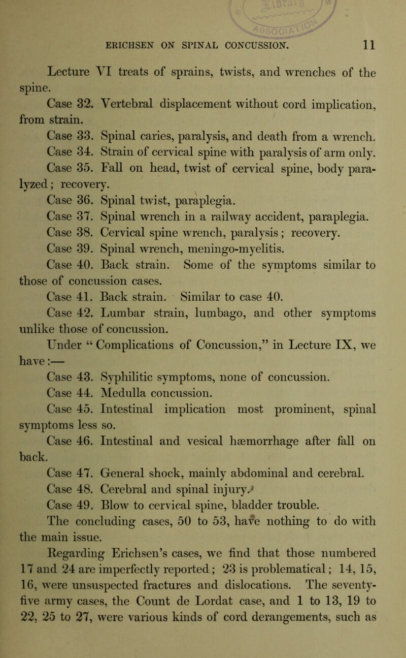 Lecture VI treats of sprains, twists, and wrenches of the spine. Case 32. Vertebral displacement without cord implication, from strain. Case 33. Spinal caries, paralysis, and death from a wrench. Case 34. Strain of cervical spine with paralysis of arm only. Case 35. Fall on head, twist of cervical spine, body para- lyzed; recovery. Case 36. Spinal twist, paraplegia. Case 37. Spinal wrench in a railway accident, paraplegia. Case 38. Cervical spine wrench, paralysis; recovery. Case 39. Spinal wrench, meningo-myelitis. Case 40. Back strain. Some of the symptoms similar to those of concussion cases. Case 41. Back strain. Similar to case 40. Case 42. Lumbar strain, lumbago, and other symptoms unlike those of concussion. Under “ Complications of Concussion,” in Lecture IX, we have:— Case 43. Syphilitic symptoms, none of concussion. Case 44. Medulla concussion. Case 45. Intestinal implication most prominent, spinal symptoms less so. Case 46. Intestinal and vesical haemorrhage after fall on back. Case 47. General shock, mainly abdominal and cerebral. Case 48. Cerebral and spinal injury,* Case 49. Blow to cervical spine, bladder trouble. The concluding cases, 50 to 53, have nothing to do with the main issue. Regarding Erichsen’s cases, we find that those numbered 17 and 24 are imperfectly reported; 23 is problematical; 14, 15, 16, were unsuspected fractures and dislocations. The seventy- five army cases, the Count de Lordat case, and 1 to 13, 19 to 22, 25 to 27, were various kinds of cord derangements, such as