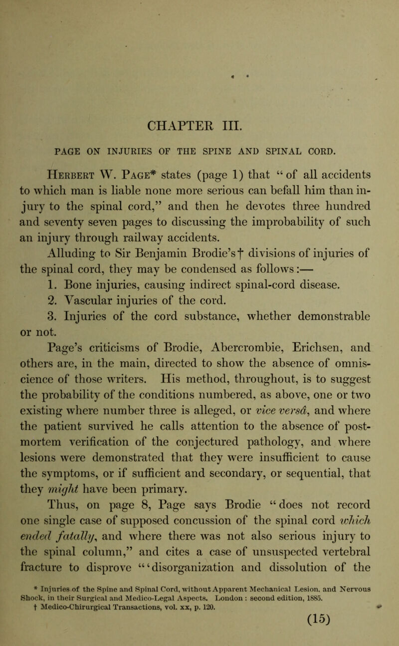 CHAPTER III. PAGE ON INJURIES OF THE SPINE AND SPINAL CORD. Herbert W. Page* states (page 1) that “of all accidents to which man is liable none more serious can befall him than in- jury to the spinal cord,” and then he devotes three hundred and seventy seven pages to discussing the improbability of such an injury through railway accidents. Alluding to Sir Benjamin Brodie’sf divisions of injuries of the spinal cord, they may be condensed as follows:— 1. Bone injuries, causing indirect spinal-cord disease. 2. Vascular injuries of the cord. 3. Injuries of the cord substance, whether demonstrable or not. Page’s criticisms of Brodie, Abercrombie, Erichsen, and others are, in the main, directed to show the absence of omnis- cience of those writers. His method, throughout, is to suggest the probability of the conditions numbered, as above, one or two existing where number three is alleged, or vice versa, and where the patient survived he calls attention to the absence of post- mortem verification of the conjectured pathology, and where lesions were demonstrated that they were insufficient to cause the symptoms, or if sufficient and secondary, or sequential, that they might have been primary. Thus, on page 8, Page says Brodie “ does not record one single case of supposed concussion of the spinal cord which ended fatally, and where there was not also serious injury to the spinal column,” and cites a case of unsuspected vertebral fracture to disprove “‘disorganization and dissolution of the * Injuries of the Spine and Spinal Cord, without Apparent Mechanical Lesion, and Nervous Shock, in their Surgical and Medico-Legal Aspects. London : second edition, 1885. f Medico-Chirurgical Transactions, vol. xx, p. 120.