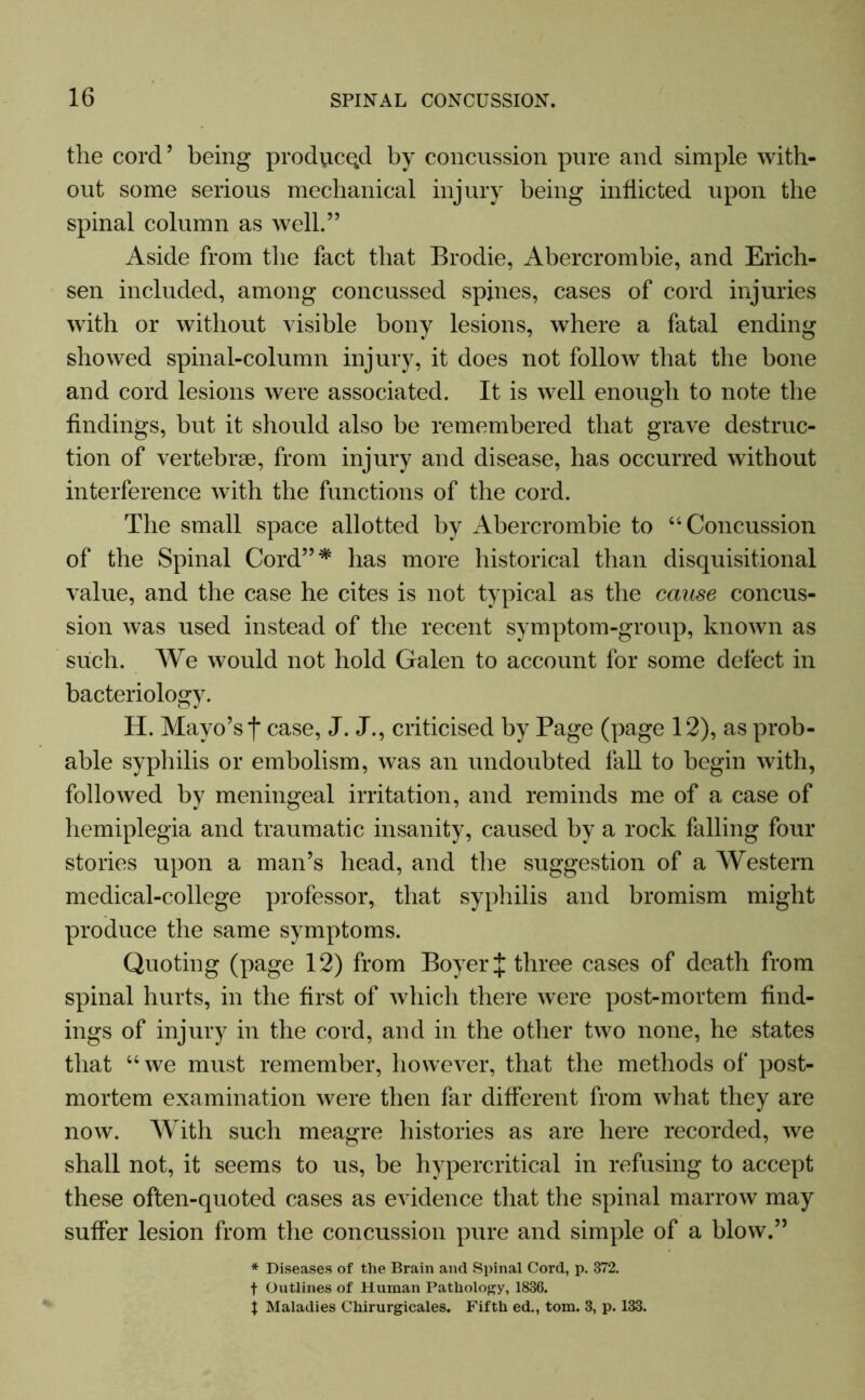 the cord’ being produced by concussion pure and simple with- out some serious mechanical injury being inflicted upon the spinal column as well.” Aside from the fact that Brodie, Abercrombie, and Erich- sen included, among concussed spines, cases of cord injuries wTith or without visible bony lesions, where a fatal ending showed spinal-column injury, it does not follow that the bone and cord lesions were associated. It is well enough to note the findings, but it should also be remembered that grave destruc- tion of vertebrae, from injury and disease, has occurred without interference with the functions of the cord. The small space allotted by Abercrombie to “ Concussion of the Spinal Cord”* has more historical than disquisitional value, and the case he cites is not typical as the cause concus- sion was used instead of the recent symptom-group, known as such. We would not hold Galen to account for some defect in bacteriology. H. Mayo’s f case, J. J., criticised by Page (page 12), as prob- able syphilis or embolism, was an undoubted fall to begin with, followed by meningeal irritation, and reminds me of a case of hemiplegia and traumatic insanity, caused by a rock falling four stories upon a man’s head, and the suggestion of a Western medical-college professor, that syphilis and bromism might produce the same symptoms. Quoting (page 12) from Boyer J three cases of death from spinal hurts, in the first of which there were post-mortem find- ings of injury in the cord, and in the other two none, he states that “we must remember, however, that the methods of post- mortem examination were then far different from what they are now. With such meagre histories as are here recorded, we shall not, it seems to us, be hypercritical in refusing to accept these often-quoted cases as evidence that the spinal marrow may suffer lesion from the concussion pure and simple of a blow.” * Diseases of the Brain and Spinal Cord, p. 372. f Outlines of Human Pathology, 1836. \ Maladies Chirurgicales. Fifth ed., tom. 3, p. 133.