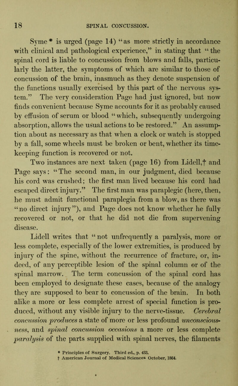 Syme* is urged (page 14) “as more strictly in accordance with clinical and pathological experience,” in stating that “ the spinal cord is liable to concussion from blows and falls, particu- larly the latter, the symptoms of which are similar to those of concussion of the brain, inasmuch as they denote suspension of the functions usually exercised by this part of the nervous sys- tem.” The very consideration Page had just ignored, but now finds convenient because Syme accounts for it as probably caused by effusion of serum or blood “which, subsequently undergoing absorption, allows the usual actions to be restored.” An assump- tion about as necessary as that when a clock or watch is stopped by a fall, some wheels must be broken or bent, whether its time- keeping function is recovered or not. Two instances are next taken (page 16) from Lidell,f and Page says: “The second man, in our judgment, died because his cord was crushed; the first man lived because his cord had escaped direct injury.” The first man was paraplegic (here, then, he must admit functional paraplegia from a blow, as there was “no direct injury”), and Page does not know whether he fully recovered or not, or that he did not die from supervening disease. Lidell writes that “ not unfrequently a paralysis, more or less complete, especially of the lower extremities, is produced by injury of the spine, without the recurrence of fracture, or, in- deed, of any perceptible lesion of the spinal column or of the spinal marrow. The term concussion of the spinal cord has been employed to designate these cases, because of the analogy they are supposed to bear to concussion of the brain. In both alike a more or less complete arrest of special function is pro- duced, without any visible injury to the nerve-tissue. Cerebral concussion produces a state of more or less profound unconscious- ness, and spinal concussion occasions a more or less complete paralysis of the parts supplied with spinal nerves, the filaments * Principles of Surgery. Third ed., p. 433. f American Journal of Medical Sciences October, 1864.