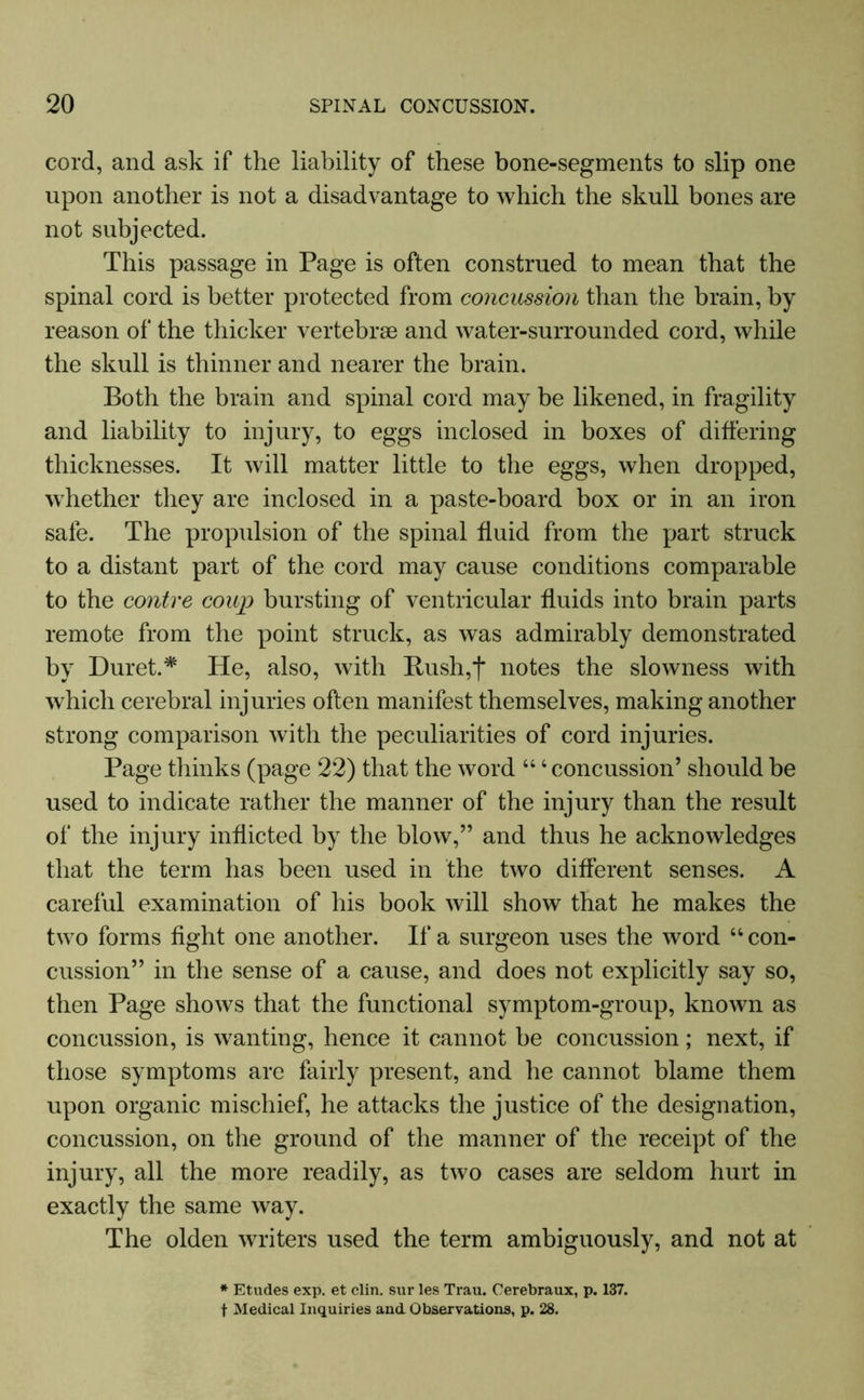 cord, and ask if the liability of these bone-segments to slip one upon another is not a disadvantage to which the skull bones are not subjected. This passage in Page is often construed to mean that the spinal cord is better protected from concussion than the brain, by reason of the thicker vertebrae and water-surrounded cord, while the skull is thinner and nearer the brain. Both the brain and spinal cord may be likened, in fragility and liability to injury, to eggs inclosed in boxes of differing thicknesses. It will matter little to the eggs, when dropped, whether they are inclosed in a paste-board box or in an iron safe. The propulsion of the spinal fluid from the part struck to a distant part of the cord may cause conditions comparable to the contre coup bursting of ventricular fluids into brain parts remote from the point struck, as was admirably demonstrated by Duret.* He, also, with Bush,j* notes the slowness with which cerebral injuries often manifest themselves, making another strong comparison with the peculiarities of cord injuries. Page thinks (page 22) that the word 44 4 concussion’ should be used to indicate rather the manner of the injury than the result of the injury inflicted by the blow,” and thus he acknowledges that the term has been used in the two different senses. A careful examination of his book will show that he makes the two forms fight one another. If a surgeon uses the word 44 con- cussion” in the sense of a cause, and does not explicitly say so, then Page shows that the functional symptom-group, known as concussion, is wanting, hence it cannot be concussion; next, if those symptoms are fairly present, and he cannot blame them upon organic mischief, he attacks the justice of the designation, concussion, on the ground of the manner of the receipt of the injury, all the more readily, as two cases are seldom hurt in exactly the same way. The olden writers used the term ambiguously, and not at * Etudes exp. et clin. sur les Trau. Cerebraux, p. 137. t Medical Inquiries and Observations, p. 28.