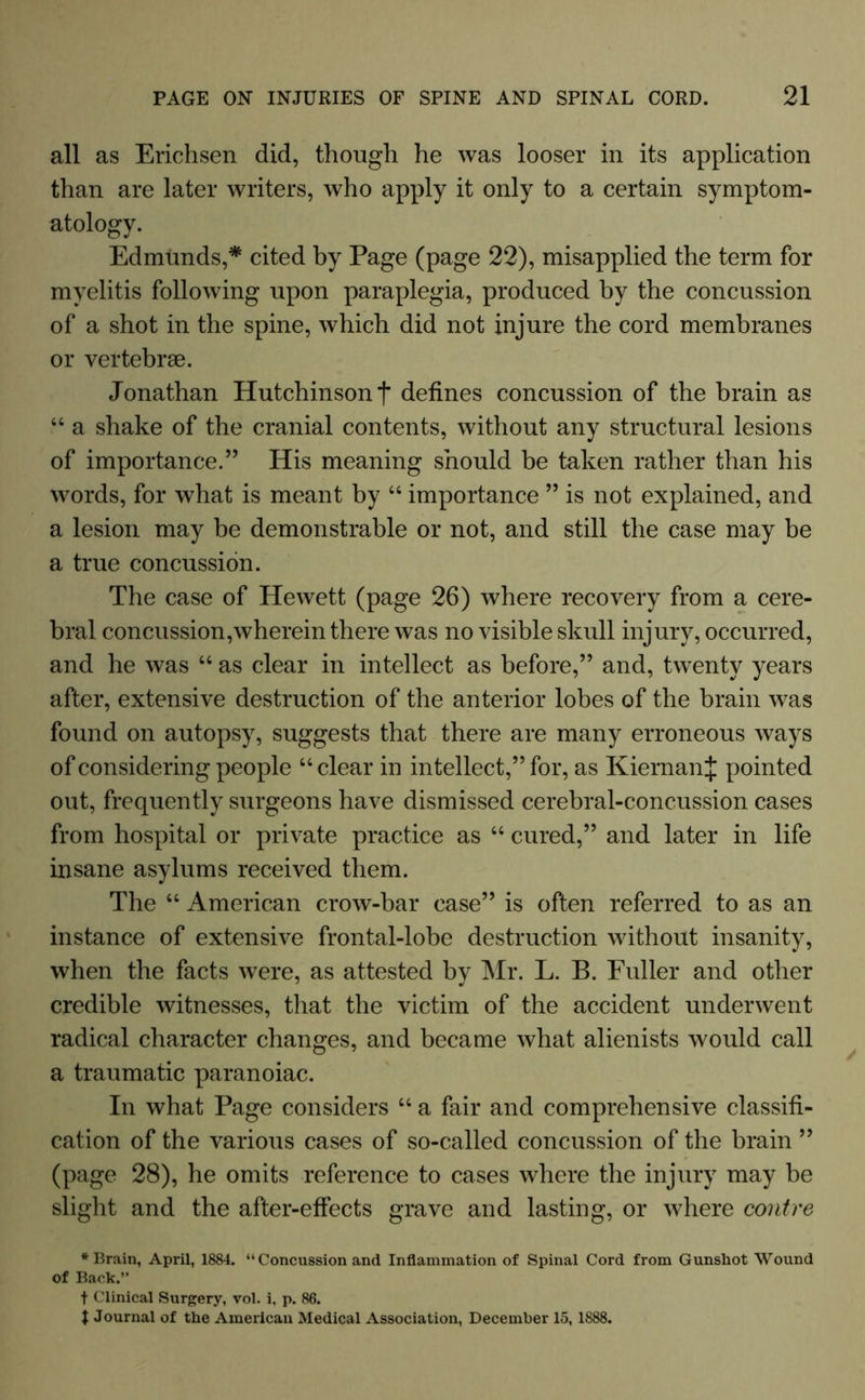 all as Erichsen did, though he was looser in its application than are later writers, who apply it only to a certain symptom- atology. Edmunds,* cited by Page (page 22), misapplied the term for myelitis following upon paraplegia, produced by the concussion of a shot in the spine, which did not injure the cord membranes or vertebrae. Jonathan Hutchinson f defines concussion of the brain as “ a shake of the cranial contents, without any structural lesions of importance.” His meaning should be taken rather than his words, for what is meant by “ importance ” is not explained, and a lesion may be demonstrable or not, and still the case may be a true concussion. The case of Hewett (page 26) where recovery from a cere- bral concussion,wherein there was no visible skull injury, occurred, and he was “ as clear in intellect as before,” and, twenty years after, extensive destruction of the anterior lobes of the brain was found on autopsy, suggests that there are many erroneous ways of considering people “ clear in intellect,” for, as KiernanJ pointed out, frequently surgeons have dismissed cerebral-concussion cases from hospital or private practice as “ cured,” and later in life insane asylums received them. The “ American crow-bar case” is often referred to as an instance of extensive frontal-lobe destruction without insanity, when the facts were, as attested by Mr. L. B. Fuller and other credible witnesses, that the victim of the accident underwent radical character changes, and became what alienists would call a traumatic paranoiac. In what Page considers “ a fair and comprehensive classifi- cation of the various cases of so-called concussion of the brain ” (page 28), he omits reference to cases where the injury may be slight and the after-effects grave and lasting, or where contre * Brain, April, 1884. “ Concussion and Inflammation of Spinal Cord from Gunshot Wound of Back.’' f Clinical Surgery, vol. i, p. 86. t Journal of the American Medical Association, December 15,1888.