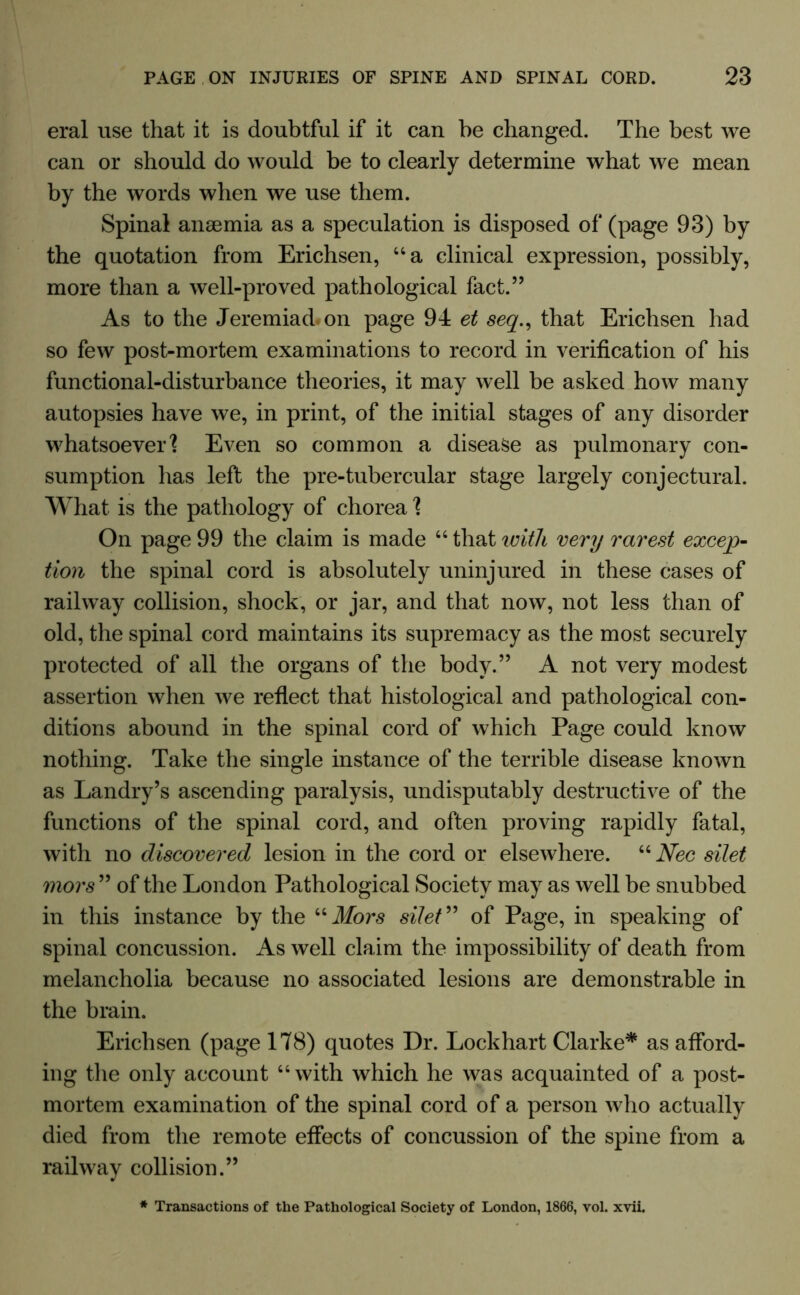 eral use that it is doubtful if it can be changed. The best we can or should do would be to clearly determine what we mean by the words when we use them. Spinal anaemia as a speculation is disposed of (page 93) by the quotation from Erichsen, “a clinical expression, possibly, more than a well-proved pathological fact.” As to the Jeremiad, on page 94 et seq., that Erichsen had so few post-mortem examinations to record in verification of his functional-disturbance theories, it may well be asked how many autopsies have we, in print, of the initial stages of any disorder whatsoever'? Even so common a disease as pulmonary con- sumption has left the pre-tubercular stage largely conjectural. What is the pathology of chorea ? On page 99 the claim is made 46 that with very rarest excep- tion the spinal cord is absolutely uninjured in these cases of railway collision, shock, or jar, and that now, not less than of old, the spinal cord maintains its supremacy as the most securely protected of all the organs of the body.” A not very modest assertion when we reflect that histological and pathological con- ditions abound in the spinal cord of which Page could know nothing. Take the single instance of the terrible disease known as Landry’s ascending paralysis, undisputably destructive of the functions of the spinal cord, and often proving rapidly fatal, with no discovered lesion in the cord or elsewhere. 44 Nec silet mors ” of the London Pathological Society may as well be snubbed in this instance by the 44 Mors silet ” of Page, in speaking of spinal concussion. As well claim the impossibility of death from melancholia because no associated lesions are demonstrable in the brain. Erichsen (page 178) quotes Dr. Lockhart Clarke* as afford- ing the only account 44 with which he was acquainted of a post- mortem examination of the spinal cord of a person who actually died from the remote effects of concussion of the spine from a railway collision.” * Transactions of the Pathological Society of London, 1866, vol. xvii.