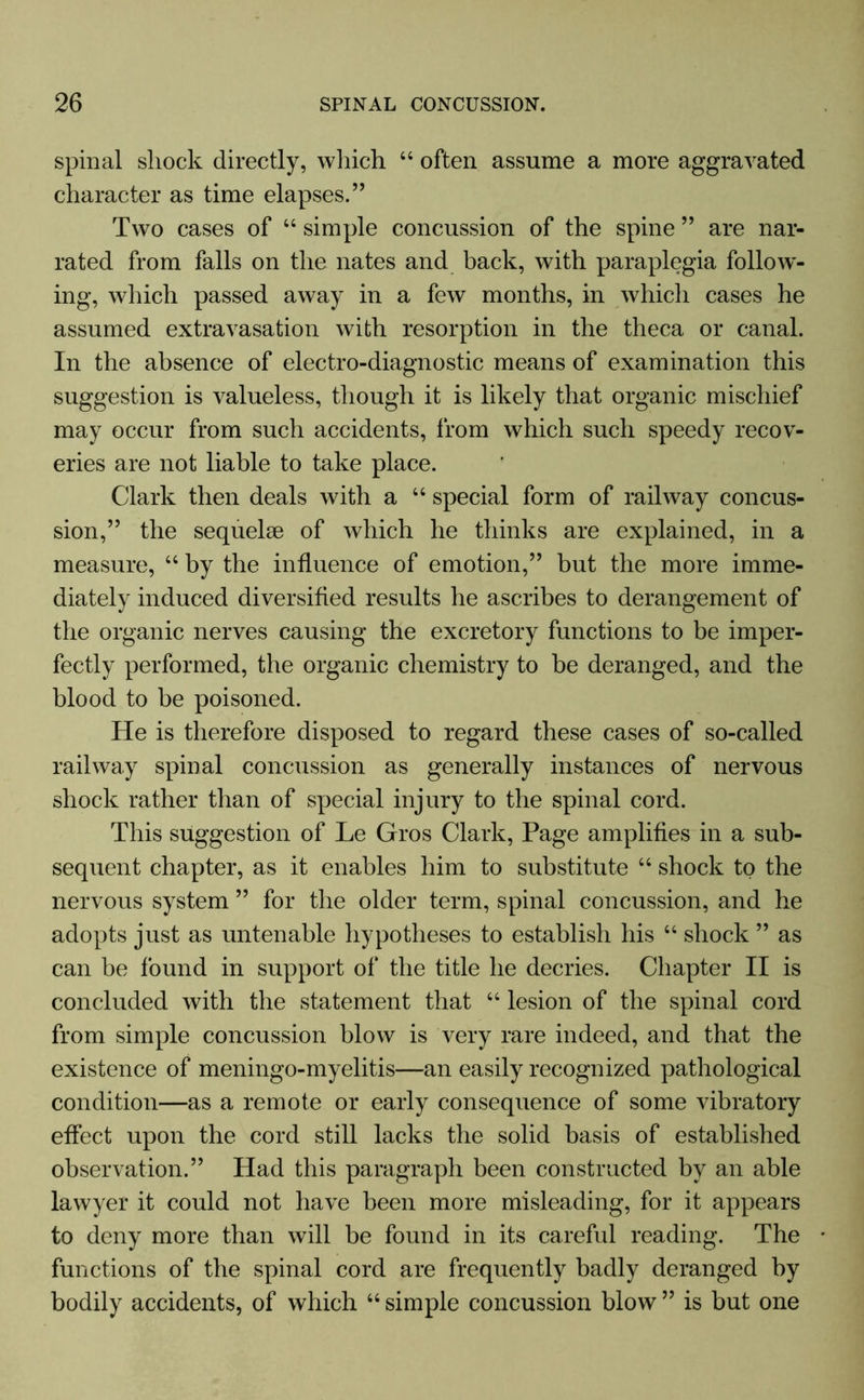 spinal shock directly, which 44 often assume a more aggravated character as time elapses.” Two cases of 44 simple concussion of the spine ” are nar- rated from falls on the nates and back, with paraplegia follow- ing, which passed away in a few months, in which cases he assumed extravasation with resorption in the theca or canal. In the absence of electro-diagnostic means of examination this suggestion is valueless, though it is likely that organic mischief may occur from such accidents, from which such speedy recov- eries are not liable to take place. Clark then deals with a 44 special form of railway concus- sion,” the sequelae of which he thinks are explained, in a measure, 44 by the influence of emotion,” but the more imme- diately induced diversified results he ascribes to derangement of the organic nerves causing the excretory functions to be imper- fectly performed, the organic chemistry to be deranged, and the blood to be poisoned. He is therefore disposed to regard these cases of so-called railway spinal concussion as generally instances of nervous shock rather than of special injury to the spinal cord. This suggestion of Le Gros Clark, Page amplifies in a sub- sequent chapter, as it enables him to substitute 44 shock to the nervous system ” for the older term, spinal concussion, and he adopts just as untenable hypotheses to establish his 44 shock ” as can be found in support of the title he decries. Chapter II is concluded with the statement that 44 lesion of the spinal cord from simple concussion blow is very rare indeed, and that the existence of meningo-myelitis—an easily recognized pathological condition—as a remote or early consequence of some vibratory effect upon the cord still lacks the solid basis of established observation.” Had this paragraph been constructed by an able lawyer it could not have been more misleading, for it appears to deny more than will be found in its careful reading. The functions of the spinal cord are frequently badly deranged by bodily accidents, of which 44 simple concussion blow ” is but one