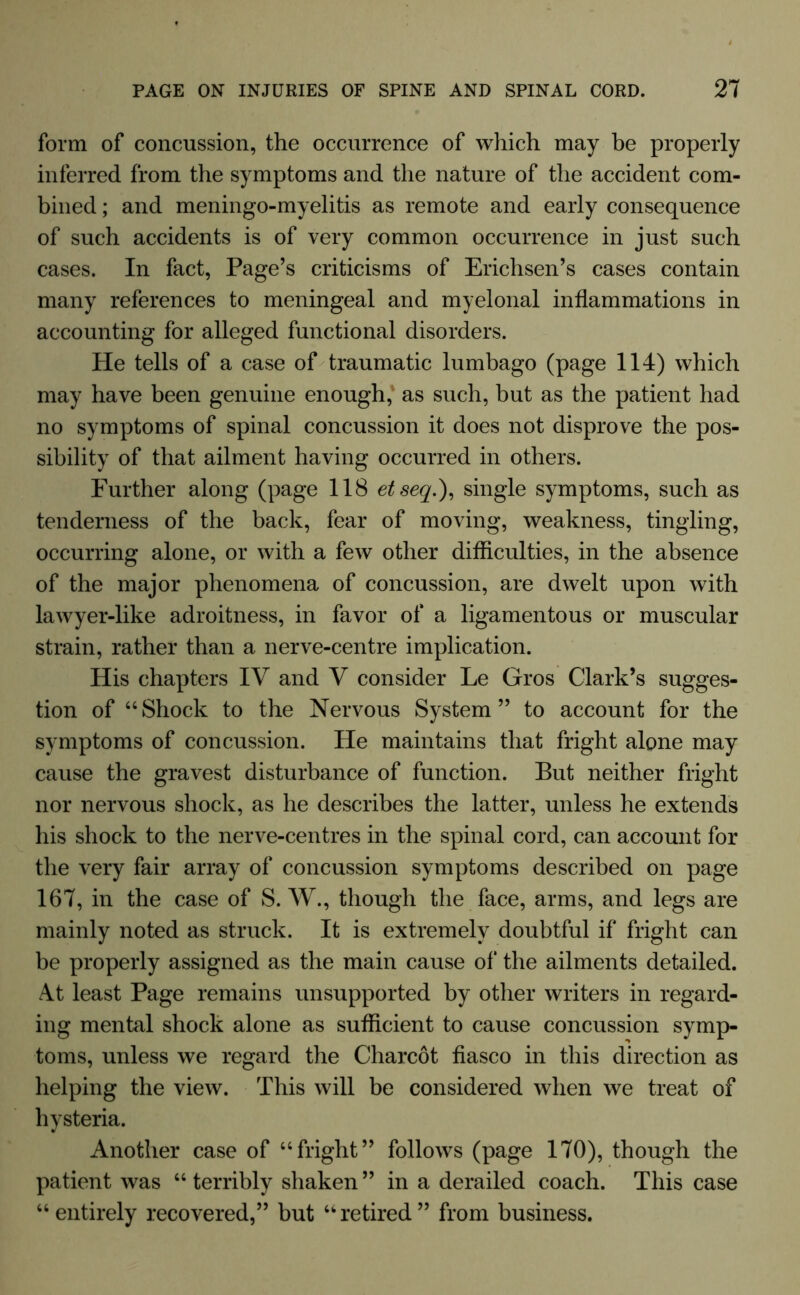 form of concussion, the occurrence of which may be properly inferred from the symptoms and the nature of the accident com- bined ; and meningo-myelitis as remote and early consequence of such accidents is of very common occurrence in just such cases. In fact, Page’s criticisms of Erichsen’s cases contain many references to meningeal and myelonal inflammations in accounting for alleged functional disorders. He tells of a case of traumatic lumbago (page 114) which may have been genuine enough, as such, but as the patient had no symptoms of spinal concussion it does not disprove the pos- sibility of that ailment having occurred in others. Further along (page 118 etseq.), single symptoms, such as tenderness of the back, fear of moving, weakness, tingling, occurring alone, or with a few other difficulties, in the absence of the major phenomena of concussion, are dwelt upon with lawyer-like adroitness, in favor of a ligamentous or muscular strain, rather than a nerve-centre implication. His chapters IV and V consider Le Gros Clark’s sugges- tion of “Shock to the Nervous System” to account for the symptoms of concussion. He maintains that fright alone may cause the gravest disturbance of function. But neither fright nor nervous shock, as he describes the latter, unless he extends his shock to the nerve-centres in the spinal cord, can account for the very fair array of concussion symptoms described on page 167, in the case of S. W., though the face, arms, and legs are mainly noted as struck. It is extremely doubtful if fright can be properly assigned as the main cause of the ailments detailed. At least Page remains unsupported by other writers in regard- ing mental shock alone as sufficient to cause concussion symp- toms, unless we regard the Charcot fiasco in this direction as helping the view. This will be considered when we treat of hysteria. Another case of “fright” follows (page 170), though the patient was “terribly shaken” in a derailed coach. This case “entirely recovered,” but “retired” from business.