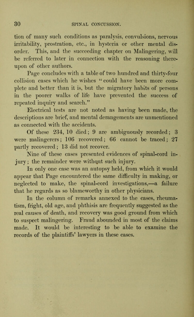 tion of many such conditions as paralysis, convulsions, nervous irritability, prostration, etc., in hysteria or other mental dis- order. This, and the succeeding chapter on Malingering, will be referred to later in connection with the reasoning there- upon of other authors. Page concludes with a table of two hundred and thirty-four collision cases which he wishes 64 could have been more com- plete and better than it is, but the migratory habits of persons in the poorer walks of life have prevented the success of repeated inquiry and search.” Electrical tests are not noted as having been made, the descriptions are brief, and mental derangements are un mentioned as connected with the accidents. Of these 234, 10 died; 9 are ambiguously recorded; 3 were malingerers; 106 recovered; 66 cannot be traced; 27 partly recovered; 13 did not recover. Nine of these cases presented evidences of spinal-cord in- jury; the remainder were withqut such injury. In only one case was an autopsy held, from which it would appear that Page encountered the same difficulty in making, or neglected to make, the spinal-cord investigations,—a failure that he regards as so blameworthy in other physicians. In the column of remarks annexed to the cases, rheuma- tism, fright, old age, and phthisis are frequently suggested as the real causes of death, and recovery was good ground from which to suspect malingering. Fraud abounded in most of the claims made. It would be interesting to be able to examine the records of the plaintiffs’ lawyers in these cases.