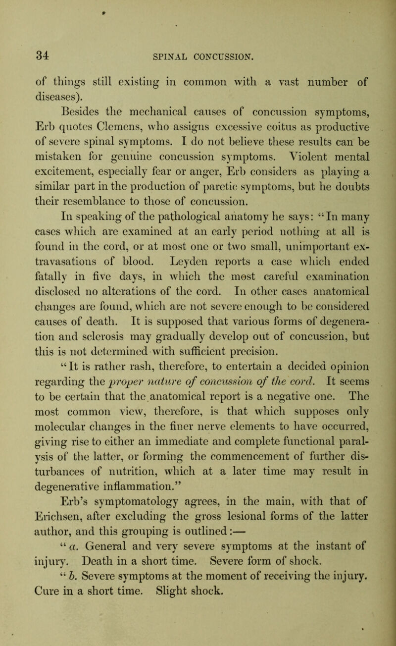 of things still existing in common with a vast number of diseases). Besides the mechanical causes of concussion symptoms, Erb quotes Clemens, who assigns excessive coitus as productive of severe spinal symptoms. I do not believe these results can be mistaken for genuine concussion symptoms. Violent mental excitement, especially fear or anger, Erb considers as playing a similar part in the production of paretic symptoms, but he doubts their resemblance to those of concussion. In speaking of the pathological anatomy he says: 44 In many cases which are examined at an early period nothing at all is found in the cord, or at most one or two small, unimportant ex- travasations of blood. Leyden reports a case which ended fatally in five days, in which the most careful examination disclosed no alterations of the cord. In other cases anatomical changes are found, which are not severe enough to be considered causes of death. It is supposed that various forms of degenera- tion and sclerosis may gradually develop out of concussion, but this is not determined with sufficient precision. 44 It is rather rash, therefore, to entertain a decided opinion regarding the proper nature of concussion of the corcl. It seems to be certain that the. anatomical report is a negative one. The most common view, therefore, is that which supposes only molecular changes in the finer nerve elements to have occurred, giving rise to either an immediate and complete functional paral- ysis of the latter, or forming the commencement of further dis- turbances of nutrition, which at a later time may result in degenerative inflammation.” Erb’s symptomatology agrees, in the main, with that of Erichsen, after excluding the gross lesional forms of the latter author, and this grouping is outlined:— 44 a. General and very severe symptoms at the instant of injury. Death in a short time. Severe form of shock. 44 b. Severe symptoms at the moment of receiving the injury. Cure in a short time. Slight shock.