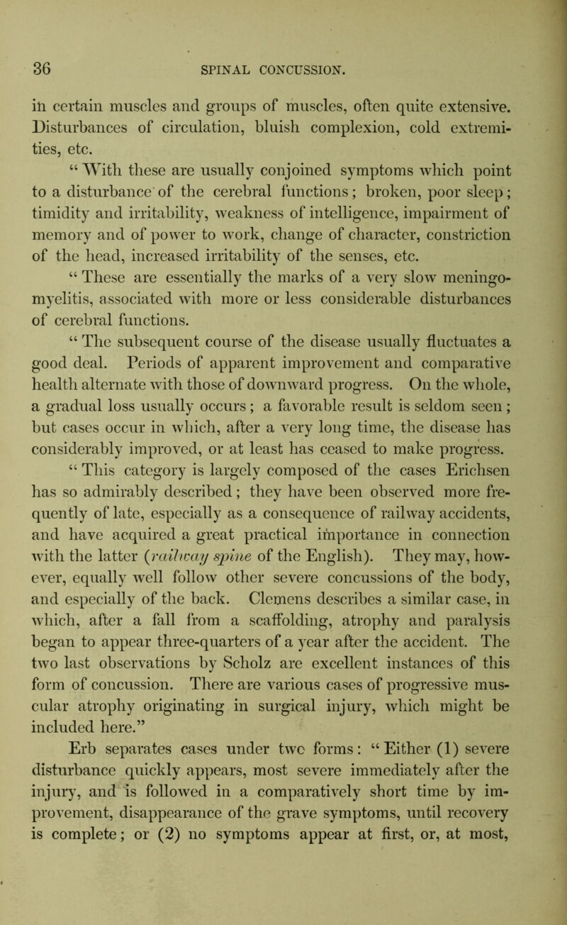 in certain muscles and groups of muscles, often quite extensive. Disturbances of circulation, bluish complexion, cold extremi- ties, etc. “ With these are usually conjoined symptoms which point to a disturbance’ of the cerebral functions; broken, poor sleep; timidity and irritability, weakness of intelligence, impairment of memory and of power to work, change of character, constriction of the head, increased irritability of the senses, etc. “ These are essentially the marks of a very slow meningo- myelitis, associated with more or less considerable disturbances of cerebral functions. “ The subsequent course of the disease usually fluctuates a good deal. Periods of apparent improvement and comparative health alternate with those of downward progress. On the whole, a gradual loss usually occurs; a favorable result is seldom seen; but cases occur in which, after a very long time, the disease has considerably improved, or at least has ceased to make progress. “ This category is largely composed of the cases Erichsen has so admirably described; they have been observed more fre- quently of late, especially as a consequence of railway accidents, and have acquired a great practical importance in connection with the latter (railway spine of the English). They may, how- ever, equally well follow other severe concussions of the body, and especially of the back. Clemens describes a similar case, in which, after a fall from a scaffolding, atrophy and paralysis began to appear three-quarters of a year after the accident. The two last observations by Scholz are excellent instances of this form of concussion. There are various cases of progressive mus- cular atrophy originating in surgical injury, which might be included here.” Erb separates cases under two forms: “Either (1) severe disturbance quickly appears, most severe immediately after the injury, and is followed in a comparatively short time by im- provement, disappearance of the grave symptoms, until recovery is complete; or (2) no symptoms appear at first, or, at most,