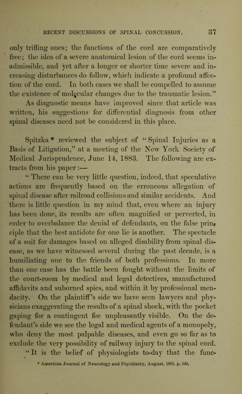 only trifling ones; the functions of the cord are comparatively free; the idea of a severe anatomical lesion of the cord seems in- admissible, and yet after a longer or shorter time severe and in- creasing disturbances do follow, which indicate a profound affec- tion of the cord. In both cases we shall be compelled to assume the existence of molecular changes due to the traumatic lesion.” As diagnostic means have improved since that article was written, his suggestions for differential diagnosis from other spinal diseases need not be considered in this place. Spitzka * reviewed the subject of 44 Spinal Injuries as a Basis of Litigation,” at a meeting of the New York Society of Medical Jurisprudence, June 14, 1883. The following are ex- tracts from his paper:— 44 There can be very little question, indeed, that speculative actions are -frequently based on the erroneous allegation of spinal disease after railroad collisions and similar accidents. And there is little question in my mind that, even where an injury has been done, its results are often magnified or perverted, in order to overbalance the denial of defendants, on the false prin.* ciple that the best antidote for one lie is another. The spectacle of a suit for damages based on alleged disability from spinal dis- ease, as we have witnessed several during the past decade, is a humiliating one to the friends of both professions. In more than one case has the battle been fought without the limits of the court-room by medical and legal detectives, manufactured affidavits and suborned spies, and within it by professional men- dacity. On the plaintiff’s side we have seen lawyers and phy- sicians exaggerating the results of a spinal shock, with the pocket gaping for a contingent fee unpleasantly visible. On the de- fendant’s side we see the legal and medical agents of a monopoly, who deny the most palpable diseases, and even go so far as to exclude the very possibility of railway injury to the spinal cord. 44 It is the belief of physiologists to-day that the func- * American Journal of Neurology and Psychiatry, August, 1883, p. 540.