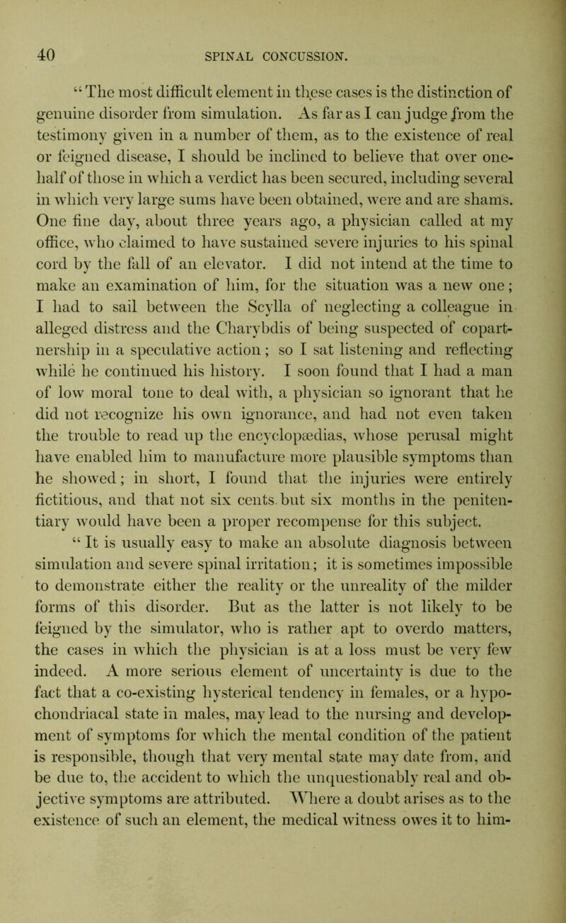 44 The most difficult element in these cases is the distinction of genuine disorder from simulation. As far as I can judge from the testimony given in a number of them, as to the existence of real or feigned disease, I should be inclined to believe that over one- lialf of those in which a verdict has been secured, including several in which very large sums have been obtained, were and are shams. One fine day, about three years ago, a physician called at my office, who claimed to have sustained severe injuries to his spinal cord by the fall of an elevator. I did not intend at the time to make an examination of him, for the situation was a new one; I had to sail between the Scylla of neglecting a colleague in alleged distress and the Charybdis of being suspected of copart- nership in a speculative action; so I sat listening and reflecting while he continued his history. I soon found that I had a man of low moral tone to deal with, a physician so ignorant that he did not recognize his own ignorance, and had not even taken the trouble to read up the encyclopaedias, whose perusal might have enabled him to manufacture more plausible symptoms than he showed; in short, I found that the injuries were entirely fictitious, and that not six cents, but six months in the peniten- tiary would have been a proper recompense for this subject. 44 It is usually easy to make an absolute diagnosis between simulation and severe spinal irritation; it is sometimes impossible to demonstrate either the reality or the unreality of the milder forms of this disorder. But as the latter is not likely to be feigned by the simulator, who is rather apt to overdo matters, the cases in which the physician is at a loss must be very few indeed. A more serious element of uncertainty is due to the fact that a co-existing hysterical tendency in females, or a hypo- chondriacal state in males, may lead to the nursing and develop- ment of symptoms for which the mental condition of the patient is responsible, though that very mental state may date from, and be due to, the accident to which the unquestionably real and ob- jective symptoms are attributed. Where a doubt arises as to the existence of such an element, the medical witness owes it to him-