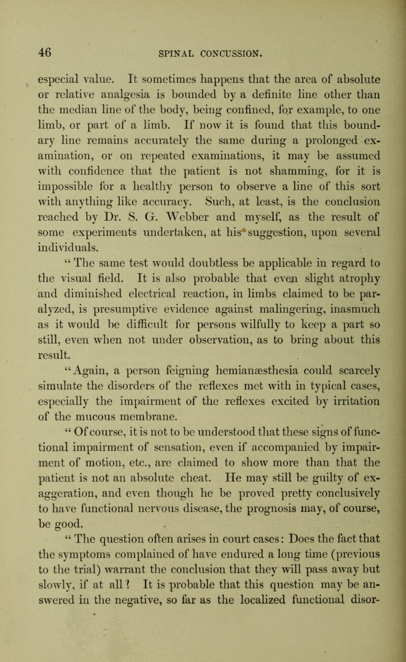 especial value. It sometimes happens that the area of absolute or relative analgesia is bounded by a definite line other than the median line of the body, being confined, for example, to one limb, or part of a limb. If now it is found that this bound- ary line remains accurately the same during a prolonged ex- amination, or on repeated examinations, it may be assumed with confidence that the patient is not shamming, for it is impossible for a healthy person to observe a line of this sort with anything like accuracy. Such, at least, is the conclusion reached by Dr. S. G. Webber and myself, as the result of some experiments undertaken, at his* suggestion, upon several individuals. 44 The same test would doubtless be applicable in regard to the visual field. It is also probable that even slight atrophy and diminished electrical reaction, in limbs claimed to be par- alyzed, is presumptive evidence against malingering, inasmuch as it would be difficult for persons wilfully to keep a part so still, even when not under observation, as to bring about this result. 44 Again, a person feigning hemianaesthesia could scarcely simulate the disorders of the reflexes met with in typical cases, especially the impairment of the reflexes excited by irritation of the mucous membrane. 44 Of course, it is not to be understood that these signs of func- tional impairment of sensation, even if accompanied by impair- ment of motion, etc., are claimed to show more than that the patient is not an absolute cheat. He may still be guilty of ex- aggeration, and even though he be proved pretty conclusively to have functional nervous disease, the prognosis may, of course, be good. 44 The question often arises in court cases: Does the fact that the symptoms complained of have endured a long time (previous to the trial) warrant the conclusion that they will pass away but slowly, if at all 1 It is probable that this question may be an- swered in the negative, so far as the localized functional disor-