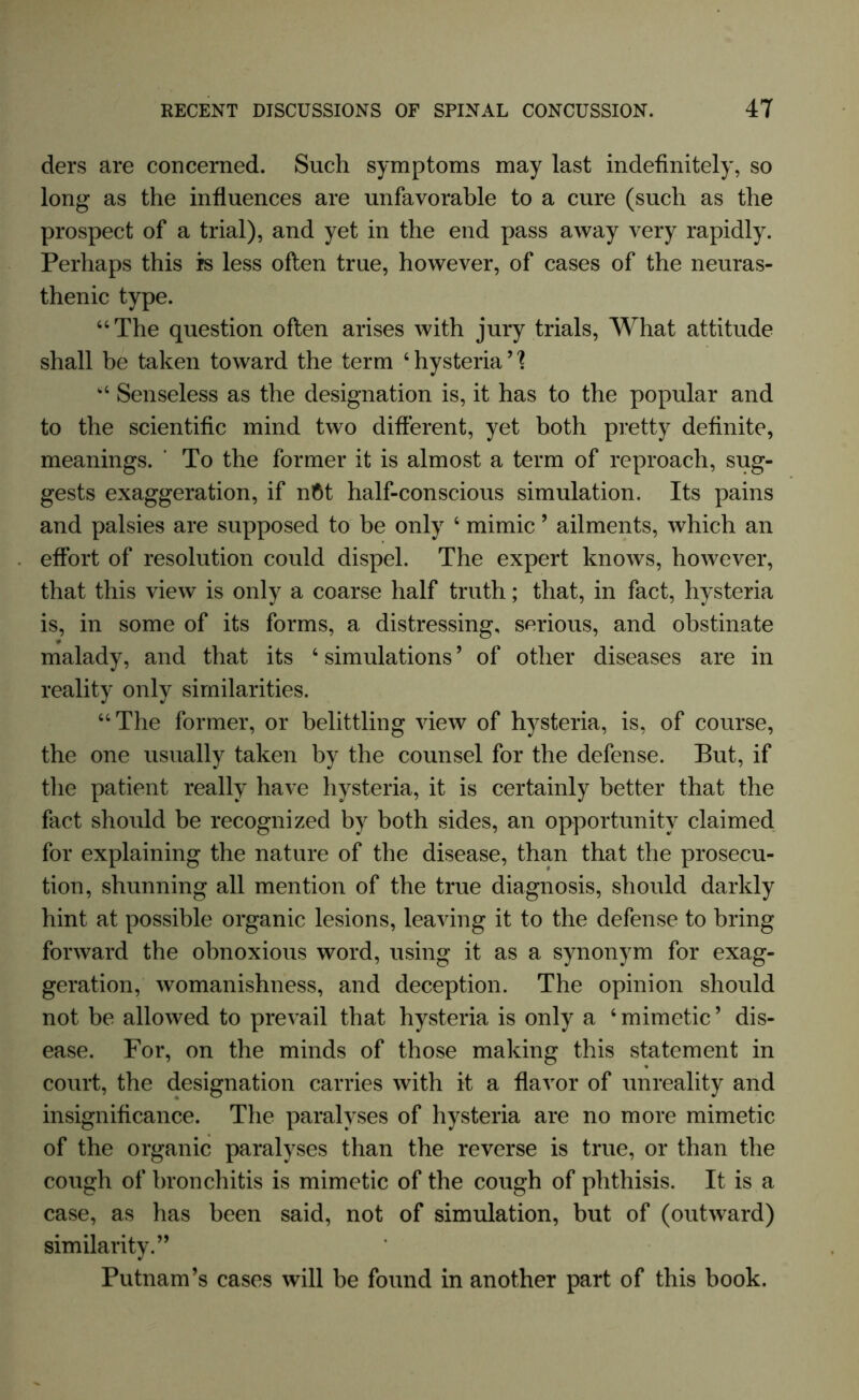 ders are concerned. Such symptoms may last indefinitely, so long as the influences are unfavorable to a cure (such as the prospect of a trial), and yet in the end pass away very rapidly. Perhaps this is less often true, however, of cases of the neuras- thenic type. “The question often arises with jury trials, What attitude shall be taken toward the term ‘hysteria’'? “ Senseless as the designation is, it has to the popular and to the scientific mind two different, yet both pretty definite, meanings. ’ To the former it is almost a term of reproach, sug- gests exaggeration, if n$t half-conscious simulation. Its pains and palsies are supposed to be only 4 mimic ’ ailments, which an effort of resolution could dispel. The expert knows, however, that this view is only a coarse half truth; that, in fact, hysteria is, in some of its forms, a distressing, serious, and obstinate malady, and that its ‘ simulations ’ of other diseases are in reality only similarities. “The former, or belittling view of hysteria, is, of course, the one usually taken by the counsel for the defense. But, if the patient really have hysteria, it is certainly better that the fact should be recognized by both sides, an opportunity claimed for explaining the nature of the disease, than that the prosecu- tion, shunning all mention of the true diagnosis, should darkly hint at possible organic lesions, leaving it to the defense to bring forward the obnoxious word, using it as a synonym for exag- geration, womanishness, and deception. The opinion should not be allowed to prevail that hysteria is only a ‘ mimetic ’ dis- ease. For, on the minds of those making this statement in court, the designation carries with it a flavor of unreality and insignificance. The paralyses of hysteria are no more mimetic of the organic paralyses than the reverse is true, or than the cough of bronchitis is mimetic of the cough of phthisis. It is a case, as lias been said, not of simulation, but of (outward) similarity.” Putnam’s cases will be found in another part of this book.