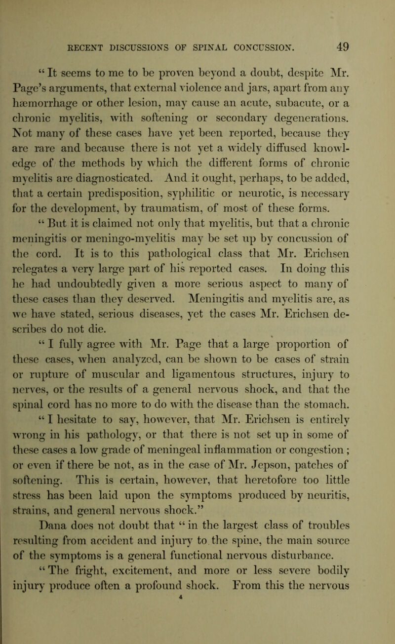 “ It seems to me to be proven beyond a doubt, despite Mr. Page’s arguments, that external violence and jars, apart from any haemorrhage or other lesion, may cause an acute, subacute, or a chronic myelitis, with softening or secondary degenerations. Not many of these cases have yet been reported, because they are rare and because there is not yet a widely diffused knowl- edge of the methods by which the different forms of chronic myelitis are diagnosticated. And it ought, perhaps, to be added, that a certain predisposition, syphilitic or neurotic, is necessary for the development, by traumatism, of most of these forms. 44 But it is claimed not only that myelitis, but that a chronic meningitis or meningo-myelitis may be set up by concussion of the cord. It is to this pathological class that Mr. Erichsen relegates a very large part of his reported cases. In doing this he had undoubtedly given a more serious aspect to many of these cases than they deserved. Meningitis and myelitis are, as we have stated, serious diseases, yet the cases Mr. Erichsen de- scribes do not die. 441 fully agree with Mr. Page that a large proportion of these cases, when analyzed, can be shown to be cases of strain or rupture of muscular and ligamentous structures, injury to nerves, or the results of a general nervous shock, and that the spinal cord has no more to do with the disease than the stomach. 441 hesitate to say, however, that Mr. Erichsen is entirely wrong in his pathology, or that there is not set up in some of these cases a low grade of meningeal inflammation or congestion; or even if there be not, as in the case of Mr. Jepson, patches of softening. This is certain, however, that heretofore too little stress has been laid upon the symptoms produced by neuritis, strains, and general nervous shock.” Dana does not doubt that 44 in the largest class of troubles resulting from accident and injury to the spine, the main source of the symptoms is a general functional nervous disturbance. 44 The fright, excitement, and more or less severe bodily injury produce often a profound shock. From this the nervous