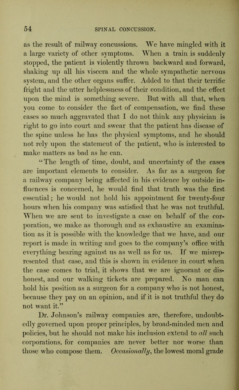 as the result of railway concussions. We have mingled with it a large variety of other symptoms. When a train is suddenly stopped, the patient is violently thrown backward and forward, shaking up all his viscera and the whole sympathetic nervous system, and the other organs suffer. Added to that their terrific fright and the utter helplessness of their condition, and the effect upon the mind is something severe. But with all that, when you come to consider the fact of compensation, we find these cases so much aggravated that I do not think any physician is right to go into court and swear that the patient has disease of the spine unless he has the physical symptoms, and he should not rely upon the statement of the patient, who is interested to make matters as bad as he can. “The length of time, doubt, and uncertainty of the cases are important elements to consider. As far as a surgeon for a railway company being affected in his evidence by outside in- fluences is concerned, he would find that truth was the first essential; he would not hold his appointment for twenty-four hours when his company was satisfied that he was not truthful. When we are sent to investigate a case on behalf of the cor- poration, we make as thorough and as exhaustive an examina- tion as it is possible with the knowledge that we have, and our report is made in writing and goes to the company’s office with everything bearing against us as well as for us. If we misrep- resented that case, and this is shown in evidence in court when the case comes to trial, it shows that we are ignorant or dis- honest, and our walking tickets are prepared. No man can hold his position as a surgeon for a company who is not honest, because they pay on an opinion, and if it is not truthful they do not want it.” Dr. Johnson’s railway companies are, therefore, undoubt- edly governed upon proper principles, by broad-minded men and policies, but he should not make his inclusion extend to all such corporations, for companies are never better nor worse than those who compose them. Occasionally, the lowest moral grade