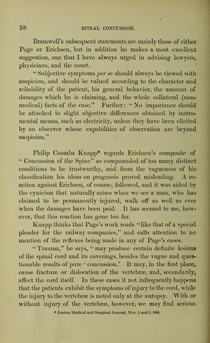 Bramwell’s subsequent statements are mainly those of either Page or Erichsen, but in addition he makes a most excellent suggestion, one that I have always urged in advising lawyers, physicians, and the court. “ Subjective symptoms per se should always be viewed with suspicion, and should be valued according to the character and reliability of the patient, his general behavior, the amount of damages which he is claiming, and the whole collateral (non- medical) facts of the case.” Further: “No importance should be attached to slight objective differences obtained by instru- mental means, such as electricity, unless they have been elicited by an observer whose capabilities of observation are beyond suspicion.” Philip Coombs Knapp* regards Erichsen’s composite of “ Concussion of the Spine” as compounded of too many distinct conditions to be trustworthy, and from the vagueness of his classification his ideas on prognosis proved misleading. A re- action against Erichsen, of course, followed, and it was aided by the cynicism that naturally arises when we see a man, who has claimed to be permanently injured, walk off as well as ever when the damages have been paid. It has seemed to me, how- ever, that this reaction has gone too far. Knapp thinks that Page’s work reads “like that of a special pleader for the railway companies,” and calls attention to no mention of the reflexes being made in any of Page’s cases. “ Trauma,” he says, “ may produce certain definite lesions of the spinal cord and its coverings, besides the vague and ques- tionable results of pure 4 concussion.’ It may, in the first place, cause fracture or dislocation of the vertebrae, and, secondarily, affect the cord itself. In these cases it not infrequently happens that the patients exhibit the symptoms of injury to the cord, while the injury to the vertebrae is noted only at the autopsy. With or without injury of the vertebrae, however, we may find serious * Boston Medical and Surgical Journal, Nov. 1 and 8, 1888.