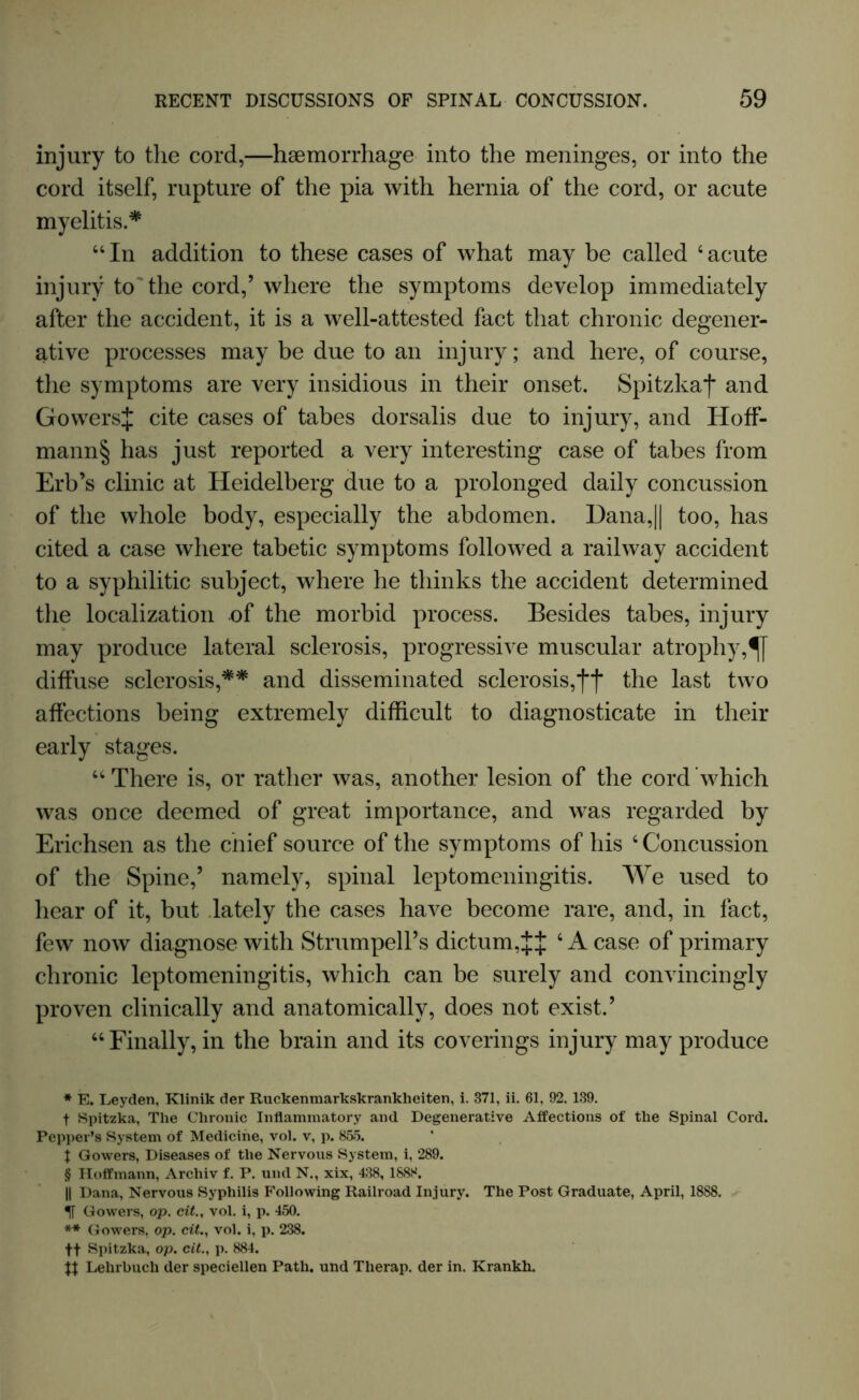 injury to the cord,—haemorrhage into the meninges, or into the cord itself, rupture of the pia with hernia of the cord, or acute myelitis.* * * § “In addition to these cases of what may be called ‘acute injury to the cord,’ where the symptoms develop immediately after the accident, it is a well-attested fact that chronic degener- ative processes may be due to an injury; and here, of course, the symptoms are very insidious in their onset. Spitzkaf and GowersJ cite cases of tabes dorsalis due to injury, and Hoff- mann§ has just reported a very interesting case of tabes from Erb’s clinic at Heidelberg due to a prolonged daily concussion of the whole body, especially the abdomen. Dana,|| too, has cited a case where tabetic symptoms followed a railway accident to a syphilitic subject, where he thinks the accident determined the localization of the morbid process. Besides tabes, injury may produce lateral sclerosis, progressive muscular atrophy, diffuse sclerosis,** and disseminated sclerosis,fj* the last two affections being extremely difficult to diagnosticate in their early stages. “There is, or rather was, another lesion of the cord which was once deemed of great importance, and was regarded by Erichsen as the cnief source of the symptoms of his 4 Concussion of the Spine,5 namely, spinal leptomeningitis. We used to hear of it, but lately the cases have become rare, and, in fact, few now diagnose with StrumpelPs dictum,JJ 4 A case of primary chronic leptomeningitis, which can be surely and convincingly proven clinically and anatomically, does not exist.5 “Finally, in the brain and its coverings injury may produce * E. Leyden, Klinik der Ruckenmarkskranklieiten, i. 371, ii. 61, 92, 139, t Spitzka, The Chronic Inflammatory and Degenerative Affections of the Spinal Cord. Pepper’s System of Medicine, vol. v, p. 855. X Gowers, Diseases of the Nervous System, i, 289. § Hoffmann, Archiv f. P. uiul N., xix, 438, 1888. || Dana, Nervous Syphilis Following Railroad Injury. The Post Graduate, April, 1888. Gowers, op. cit., vol. i, p. 450. ** Gowers, op. cit., vol. i, p. 238. ft Spitzka, op. cit., p. 884. Jt Lehrbuch der speciellen Path, und Therap. der in. Krankh.