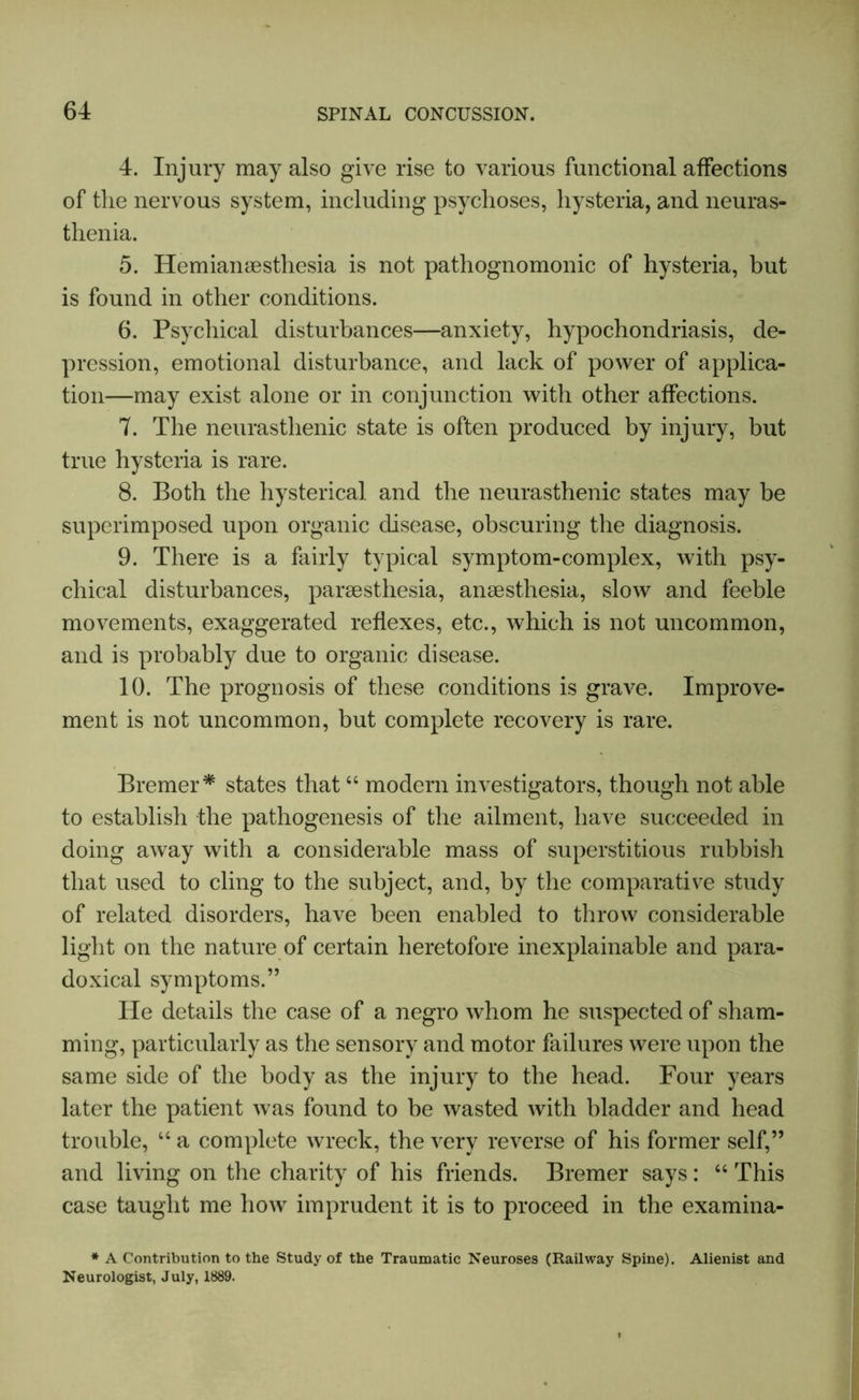 4. Injury may also give rise to various functional affections of the nervous system, including psychoses, hysteria, and neuras- thenia. 5. Hemianesthesia is not pathognomonic of hysteria, but is found in other conditions. 6. Psychical disturbances—anxiety, hypochondriasis, de- pression, emotional disturbance, and lack of power of applica- tion—may exist alone or in conjunction with other affections. 7. The neurasthenic state is often produced by injury, but true hysteria is rare. 8. Both the hysterical and the neurasthenic states may be superimposed upon organic disease, obscuring the diagnosis. 9. There is a fairly typical symptom-complex, with psy- chical disturbances, paresthesia, anaesthesia, slow and feeble movements, exaggerated reflexes, etc., which is not uncommon, and is probably due to organic disease. 10. The prognosis of these conditions is grave. Improve- ment is not uncommon, but complete recovery is rare. Bremer* states that44 modern investigators, though not able to establish the pathogenesis of the ailment, have succeeded in doing away with a considerable mass of superstitious rubbish that used to cling to the subject, and, by the comparative study of related disorders, have been enabled to throw considerable light on the nature of certain heretofore inexplainable and para- doxical symptoms.” He details the case of a negro whom he suspected of sham- ming, particularly as the sensory and motor failures were upon the same side of the body as the injury to the head. Four years later the patient was found to be wasted with bladder and head trouble, 44 a complete wreck, the very reverse of his former self,” and living on the charity of his friends. Bremer says: 44 This case taught me how imprudent it is to proceed in the examina- * A Contribution to the Study of the Traumatic Neuroses (Railway Spine). Alienist and Neurologist, July, 1889.