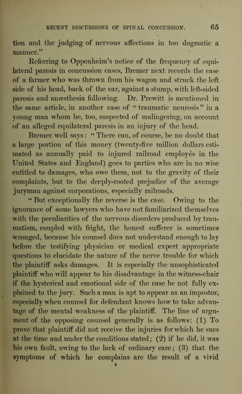 tion and the judging of nervous affections in too dogmatic a manner.” Referring to Oppenheim’s notice of the frequency of equi- lateral paresis in concussion cases, Bremer next records the case of a farmer who was thrown from his wagon and struck the left side of his head, back of the ear, against a stump, with left-sided paresis and anaesthesia following. Dr. Prewitt is mentioned in the same article, in another case of “ traumatic neurosis ” in a young man whom he, too, suspected of malingering, on account of an alleged equilateral paresis in an injury of the head. Bremer well says: 66 There can, of course, be no doubt that a large portion of this money (twenty-five million dollars esti- mated as annually paid to injured railroad employes in the United States and England) goes to parties who are in no wise entitled to damages, who owe them, not to the gravity of their complaints, but to the deeply-rooted prejudice of the average juryman against corporations, especially railroads. “ But exceptionally the reverse is the case. Owing to the ignorance of some lawyers who have not familiarized themselves with the peculiarities of the nervous disorders produced by trau- matism, coupled with fright, the honest sufferer is sometimes wronged, because his counsel does not understand enough to lay before the testifying physician or medical expert appropriate questions to elucidate the nature of the nerve trouble for which the plaintiff asks damages. It is especially the unsophisticated plaintiff who will appear to his disadvantage in the witness-chair if the hysterical and emotional side of the case be not fully ex- plained to the jury. Such a man is apt to appear as an impostor, especially when counsel for defendant knows how to take advan- tage of the mental weakness of the plaintiff. The line of argu- ment of the opposing counsel generally is as follows: (1) To prove that plaintiff did not receive the injuries for which he sues at the time and under the conditions stated; (2) if he did, it was his own fault, owing to the lack of ordinary care; (3) that the symptoms of which he complains are the result of a vivid