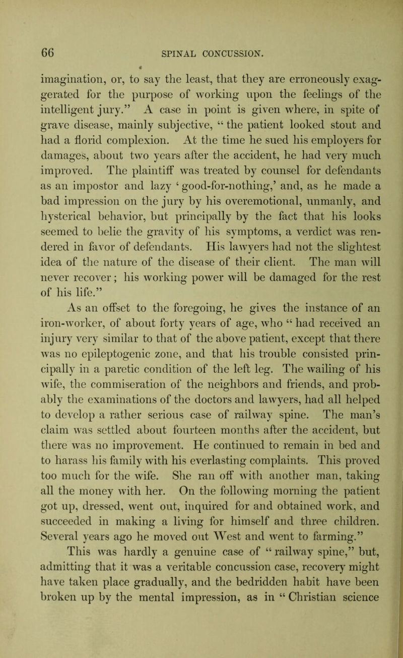 imagination, or, to say the least, that they are erroneously exag- gerated for the purpose of working upon the feelings of the intelligent jury.” A case in point is given where, in spite of grave disease, mainly subjective, 44 the patient looked stout and had a florid complexion. At the time he sued his employers for damages, about two years after the accident, he had very much improved. The plaintiff was treated by counsel for defendants as an impostor and lazy 4 good-for-nothing,’ and, as he made a bad impression on the jury by his overemotional, unmanly, and hysterical behavior, but principally by the fact that his looks seemed to belie the gravity of his symptoms, a verdict was ren- dered in favor of defendants. His lawyers had not the slightest idea of the nature of the disease of their client. The man will never recover; his working power will be damaged for the rest of his life.” As an offset to the foregoing, he gives the instance of an iron-worker, of about forty years of age, who 44 had received an injury very similar to that of the above patient, except that there was no epileptogenic zone, and that his trouble consisted prin- cipally in a paretic condition of the left leg. The wailing of his wife, the commiseration of the neighbors and friends, and prob- ably the examinations of the doctors and lawyers, had all helped to develop a rather serious case of railway spine. The man’s claim was settled about fourteen months after the accident, but there was no improvement. He continued to remain in bed and to harass his family with his everlasting complaints. This proved too much for the wife. She ran off with another man, taking all the money with her. On the following morning the patient got up, dressed, went out, inquired for and obtained work, and succeeded in making a living for himself and three children. Several years ago he moved out West and went to farming.” This was hardly a genuine case of 44 railway spine,” but, admitting that it was a veritable concussion case, recovery might have taken place gradually, and the bedridden habit have been broken up by the mental impression, as in 44 Christian science