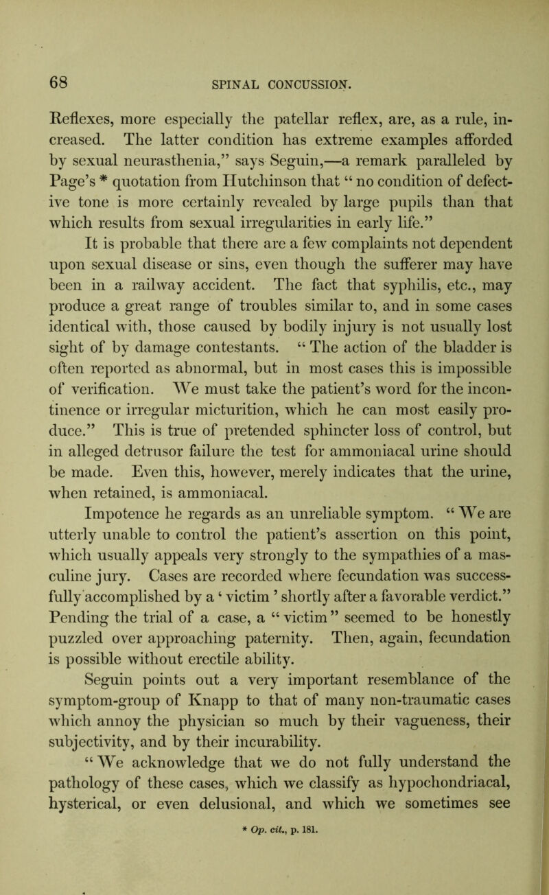 Reflexes, more especially the patellar reflex, are, as a rule, in- creased. The latter condition has extreme examples afforded by sexual neurasthenia,” says Seguin,—a remark paralleled by Page’s * quotation from Hutchinson that44 no condition of defect- ive tone is more certainly revealed by large pupils than that which results from sexual irregularities in early life.” It is probable that there are a few complaints not dependent upon sexual disease or sins, even though the sufferer may have been in a railway accident. The fact that syphilis, etc., may produce a great range of troubles similar to, and in some cases identical with, those caused by bodily injury is not usually lost sight of by damage contestants. 44 The action of the bladder is often reported as abnormal, but in most cases this is impossible of verification. We must take the patient’s word for the incon- tinence or irregular micturition, which he can most easily pro- duce.” This is true of pretended sphincter loss of control, but in alleged detrusor failure the test for ammoniacal urine should be made. Even this, however, merely indicates that the urine, when retained, is ammoniacal. Impotence he regards as an unreliable symptom. 44 We are utterly unable to control the patient’s assertion on this point, which usually appeals very strongly to the sympathies of a mas- culine jury. Cases are recorded where fecundation was success- fully accomplished by a4 victim ’ shortly after a favorable verdict.” Pending the trial of a case, a 44 victim ” seemed to be honestly puzzled over approaching paternity. Then, again, fecundation is possible without erectile ability. Seguin points out a very important resemblance of the symptom-group of Knapp to that of many non-traumatic cases which annoy the physician so much by their vagueness, their subjectivity, and by their incurability. 44 We acknowledge that we do not fully understand the pathology of these cases, which we classify as hypochondriacal, hysterical, or even delusional, and which we sometimes see