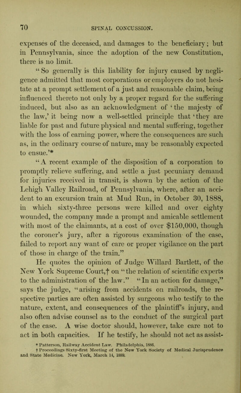 expenses of the deceased, and damages to the beneficiary; hut in Pennsylvania, since the adoption of the new Constitution, there is no limit. “ So generally is this liability for injury caused by negli- gence admitted that most corporations or employers do not hesi- tate at a prompt settlement of a just and reasonable claim, being influenced thereto not only by a proper regard for the suffering induced, but also as an acknowledgment of 4 the majesty of the law,’ it being now a well-settled principle that ‘they are liable for past and future physical and mental suffering, together with the loss of earning power, where the consequences are such as, in the ordinary course of nature, may be reasonably expected to ensue.’* “A recent example of the disposition of a corporation to promptly relieve suffering, and settle a just pecuniary demand for injuries received in transit, is shown by the action of the Lehigh Valley Railroad, of Pennsylvania, where, after an acci- dent to an excursion train at Mud Run, in October 30, 1888, in which sixty-three persons were killed and over eighty wounded, the company made a prompt and amicable settlement with most of the claimants, at a cost of over $150,000, though the coroner’s jury, after a rigorous examination of the case, failed to report any want of care or proper vigilance on the part of those in charge of the train.” He quotes the opinion of Judge Willard Bartlett, of the New York Supreme Court, j* on “the relation of scientific experts to the administration of the law.” “In an action for damage,” says the judge, “arising from accidents on railroads, the re- spective parties are often assisted by surgeons who testify to the nature, extent, and consequences of the plaintiff’s injury, and also often advise counsel as to the conduct of the surgical part of the case. A wise doctor should, however, take care not to act in both capacities. If he testify, he should not act as assist- * Patterson, Railway Accident Law. Philadelphia, 1886. f Proceedings Sixty-first Meeting of the New York Society of Medical Jurisprudence and State Medicine. New York, March 11, 1889.