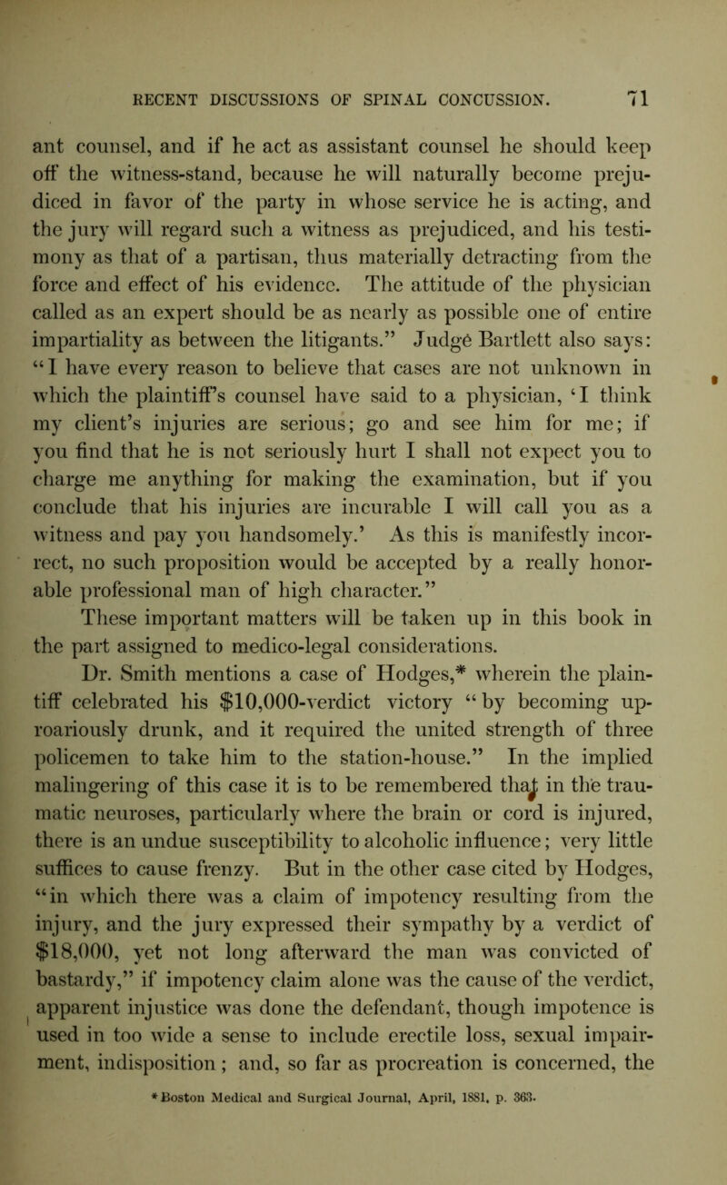 ant counsel, and if he act as assistant counsel he should keep off the witness-stand, because he will naturally become preju- diced in favor of the party in whose service he is acting, and the jury will regard such a witness as prejudiced, and his testi- mony as that of a partisan, thus materially detracting from the force and effect of his evidence. The attitude of the physician called as an expert should be as nearly as possible one of entire impartiality as between the litigants.” Judg6 Bartlett also says: “ 1 have every reason to believe that cases are not unknown in which the plaintiff’s counsel have said to a physician, 41 think my client’s injuries are serious; go and see him for me; if you find that he is not seriously hurt I shall not expect you to charge me anything for making the examination, but if you conclude that his injuries are incurable I will call you as a witness and pay you handsomely.’ As this is manifestly incor- rect, no such proposition would be accepted by a really honor- able professional man of high character.” These important matters will be taken up in this book in the part assigned to medico-legal considerations. Dr. Smith mentions a case of Hodges,* wherein the plain- tiff celebrated his $10,000-verdict victory 44 by becoming up- roariously drunk, and it required the united strength of three policemen to take him to the station-house.” In the implied malingering of this case it is to be remembered thaj; in the trau- matic neuroses, particularly where the brain or cord is injured, there is an undue susceptibility to alcoholic influence; very little suffices to cause frenzy. But in the other case cited by Hodges, 44 in which there was a claim of impotency resulting from the injury, and the jury expressed their sympathy by a verdict of $18,000, yet not long afterward the man was convicted of bastardy,” if impotency claim alone was the cause of the verdict, apparent injustice was done the defendant, though impotence is used in too wide a sense to include erectile loss, sexual impair- ment, indisposition; and, so far as procreation is concerned, the ♦Boston Medical and Surgical Journal, April, 1881, p. 363.