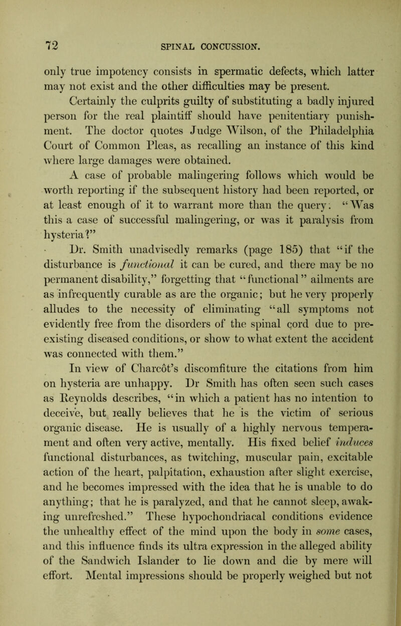 only true impotency consists in spermatic defects, which latter may not exist and the other difficulties may be present. Certainly the culprits guilty of substituting a badly injured person for the real plaintiff should have penitentiary punish- ment. The doctor quotes Judge Wilson, of the Philadelphia Court of Common Pleas, as recalling an instance of this kind where large damages were obtained. A case of probable malingering follows which would be worth reporting if the subsequent history had been reported, or at least enough of it to warrant more than the query: “Was this a case of successful malingering, or was it paralysis from hysteria V9 Dr. Smith unadvisedly remarks (page 185) that “if the disturbance is functional it can be cured, and there may be no permanent disability,” forgetting that “functional” ailments are as infrequently curable as are the organic; but he very properly alludes to the necessity of eliminating “all symptoms not evidently free from the disorders of the spinal cord due to pre- existing diseased conditions, or show to what extent the accident was connected with them.” In view of Charcot’s discomfiture the citations from him on hysteria are unhappy. Dr Smith has often seen such cases as Reynolds describes, “in which a patient has no intention to deceive, but really believes that he is the victim of serious organic disease. He is usually of a highly nervous tempera- ment and often very active, mentally. His fixed belief induces functional disturbances, as twitching, muscular pain, excitable action of the heart, palpitation, exhaustion after slight exercise, and he becomes impressed with the idea that he is unable to do anything; that he is paralyzed, and that he cannot sleep, awak- ing unrefreshed.” These hypochondriacal conditions evidence the unhealthy effect of the mind upon the body in some cases, and this influence finds its ultra expression in the alleged ability of the Sandwich Islander to lie down and die by mere will effort. Mental impressions should be properly weighed but not