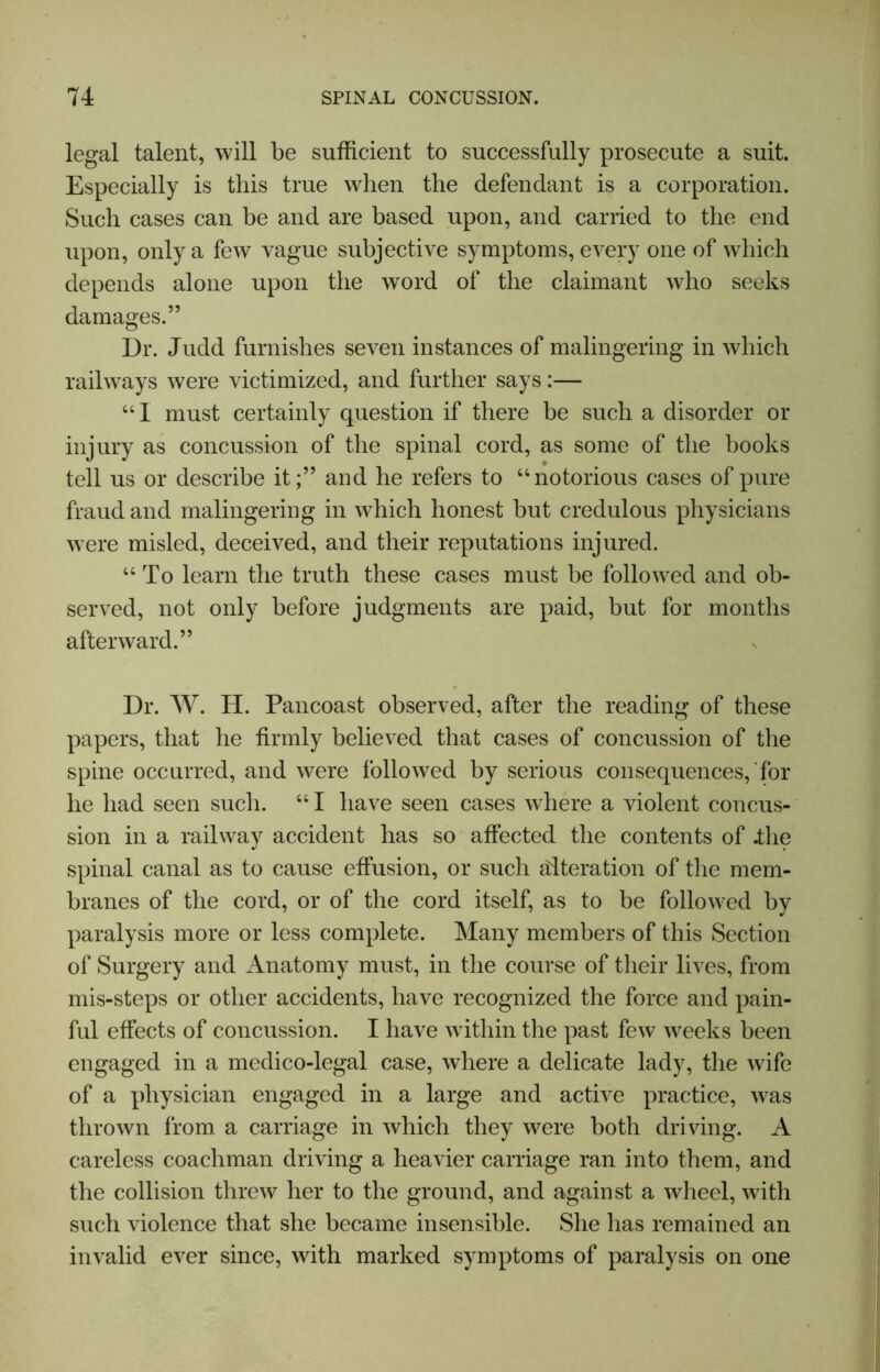 legal talent, will be sufficient to successfully prosecute a suit. Especially is this true when the defendant is a corporation. Such cases can be and are based upon, and carried to the end upon, only a few vague subjective symptoms, every one of which depends alone upon the word of the claimant who seeks damages.” Dr. Judd furnishes seven instances of malingering in which railways were victimized, and further says:— “I must certainly question if there be such a disorder or injury as concussion of the spinal cord, as some of the books tell us or describe it;” and he refers to “notorious cases of pure fraud and malingering in which honest but credulous physicians were misled, deceived, and their reputations injured. “To learn the truth these cases must be followed and ob- served, not only before judgments are paid, but for months afterward.” Dr. W. H. Pancoast observed, after the reading of these papers, that he firmly believed that cases of concussion of the spine occurred, and were followed by serious consequences, for he had seen such. “I have seen cases where a violent concus- sion in a railway accident has so affected the contents of .the spinal canal as to cause effusion, or such alteration of the mem- branes of the cord, or of the cord itself, as to be followed by paralysis more or less complete. Many members of this Section of Surgery and Anatomy must, in the course of their lives, from mis-steps or other accidents, have recognized the force and pain- ful effects of concussion. I have within the past few weeks been engaged in a medico-legal case, where a delicate lady, the wife of a physician engaged in a large and active practice, was thrown from a carriage in which they were both driving. A careless coachman driving a heavier carriage ran into them, and the collision threw her to the ground, and against a wheel, with such violence that she became insensible. She has remained an invalid ever since, with marked symptoms of paralysis on one