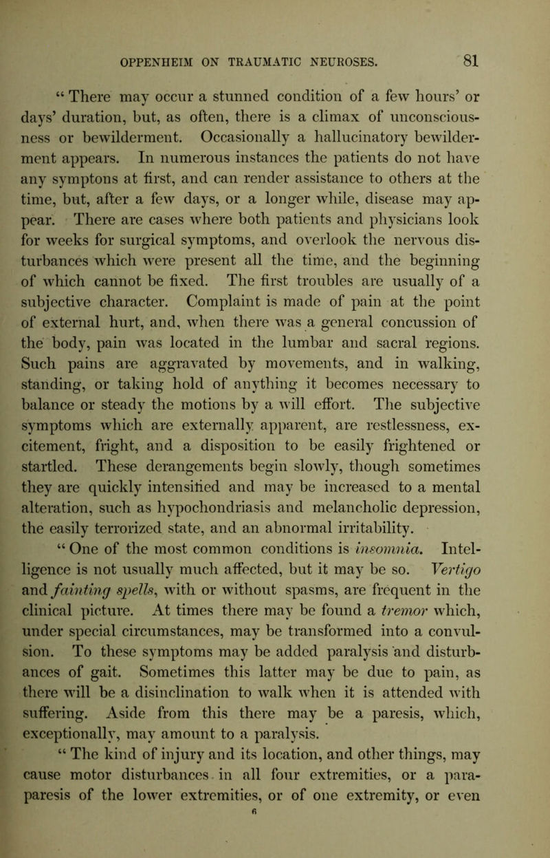 “ There may occur a stunned condition of a few hours’ or days’ duration, but, as often, there is a climax of unconscious- ness or bewilderment. Occasionally a hallucinatory bewilder- ment appears. In numerous instances the patients do not have any symptons at first, and can render assistance to others at the time, but, after a few days, or a longer while, disease may ap- pear. There are cases where both patients and physicians look for weeks for surgical symptoms, and overlook the nervous dis- turbances which were present all the time, and the beginning of which cannot be fixed. The first troubles are usually of a subjective character. Complaint is made of pain at the point of external hurt, and, when there was a general concussion of the body, pain was located in the lumbar and sacral regions. Such pains are aggravated by movements, and in walking, standing, or taking hold of anything it becomes necessary to balance or steady the motions by a will effort. The subjective symptoms which are externally apparent, are restlessness, ex- citement, fright, and a disposition to be easily frightened or startled. These derangements begin slowly, though sometimes they are quickly intensilied and may be increased to a mental alteration, such as hypochondriasis and melancholic depression, the easily terrorized state, and an abnormal irritability. “ One of the most common conditions is insomnia. Intel- ligence is not usually much affected, but it may be so. Vertigo and fainting spells, with or without spasms, are frequent in the clinical picture. At times there may be found a tremor which, under special circumstances, may be transformed into a convul- sion. To these symptoms may be added paralysis and disturb- ances of gait. Sometimes this latter may be due to pain, as there will be a disinclination to walk when it is attended with suffering. Aside from this there may be a paresis, which, exceptionally, may amount to a paralysis. “ The kind of injury and its location, and other things, may cause motor disturbances in all four extremities, or a para- paresis of the lower extremities, or of one extremity, or even