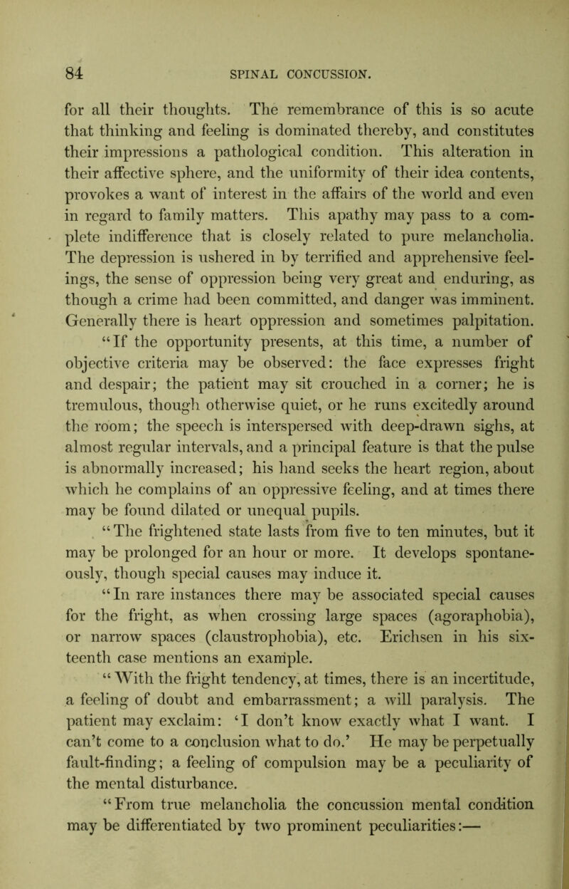 for all their thoughts. The remembrance of this is so acute that thinking and feeling is dominated thereby, and constitutes their impressions a pathological condition. This alteration in their affective sphere, and the uniformity of their idea contents, provokes a want of interest in the affairs of the world and even in regard to family matters. This apathy may pass to a com- plete indifference that is closely related to pure melancholia. The depression is ushered in by terrified and apprehensive feel- ings, the sense of oppression being very great and enduring, as though a crime had been committed, and danger was imminent. Generally there is heart oppression and sometimes palpitation. “If the opportunity presents, at this time, a number of objective criteria may be observed: the face expresses fright and despair; the patient may sit crouched in a corner; he is tremulous, though otherwise quiet, or he runs excitedly around the room; the speech is interspersed with deep-drawn sighs, at almost regular intervals, and a principal feature is that the pulse is abnormally increased; his hand seeks the heart region, about which he complains of an oppressive feeling, and at times there may be found dilated or unequal pupils. “The frightened state lasts from five to ten minutes, but it may be prolonged for an hour or more. It develops spontane- ously, though special causes may induce it. “In rare instances there may be associated special causes for the fright, as when crossing large spaces (agoraphobia), or narrow spaces (claustrophobia), etc. Erichsen in his six- teenth case mentions an example. “ With the fright tendency, at times, there is an incertitude, a feeling of doubt and embarrassment ; a will paralysis. The patient may exclaim: ‘I don’t know exactly what I want. I can’t come to a conclusion what to do.’ He may be perpetually fault-finding; a feeling of compulsion may be a peculiarity of the mental disturbance. “From true melancholia the concussion mental condition may be differentiated by two prominent peculiarities:—
