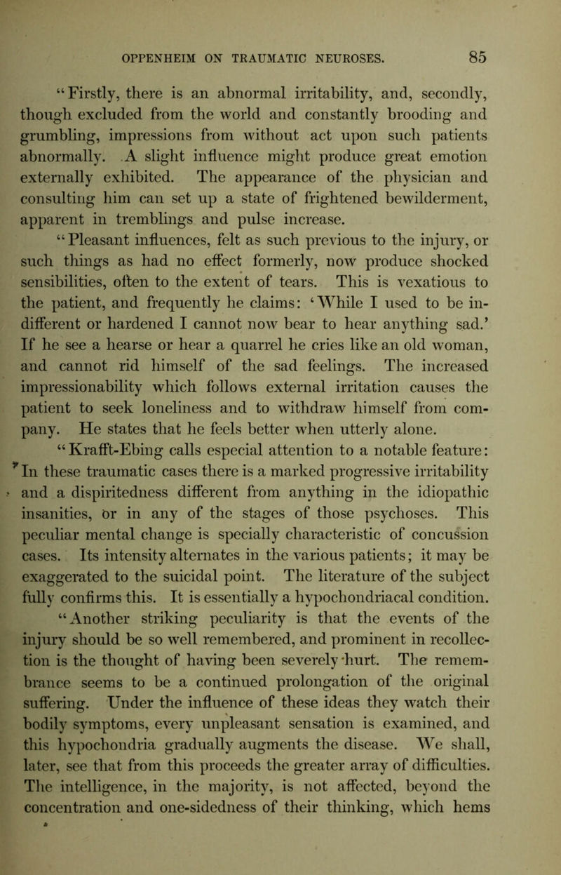 “Firstly, there is an abnormal irritability, and, secondly, though excluded from the world and constantly brooding and grumbling, impressions from without act upon such patients abnormally. A slight influence might produce great emotion externally exhibited. The appearance of the physician and consulting him can set up a state of frightened bewilderment, apparent in tremblings and pulse increase. “Pleasant influences, felt as such previous to the injury, or such things as had no effect formerly, now produce shocked sensibilities, often to the extent of tears. This is vexatious to the patient, and frequently he claims: ‘While I used to be in- different or hardened I cannot now bear to hear anything sad.’ If he see a hearse or hear a quarrel he cries like an old woman, and cannot rid himself of the sad feelings. The increased impressionability which follows external irritation causes the patient to seek loneliness and to withdraw himself from com- pany. He states that he feels better when utterly alone. “Krafft-Ebing calls especial attention to a notable feature: r In these traumatic cases there is a marked progressive irritability and a dispiritedness different from anything in the idiopathic insanities, Or in any of the stages of those psychoses. This peculiar mental change is specially characteristic of concussion cases. Its intensity alternates in the various patients; it may be exaggerated to the suicidal point. The literature of the subject fully confirms this. It is essentially a hypochondriacal condition. “Another striking peculiarity is that the events of the injury should be so well remembered, and prominent in recollec- tion is the thought of having been severely ‘hurt. The remem- brance seems to be a continued prolongation of the original suffering. Under the influence of these ideas they watch their bodily symptoms, every unpleasant sensation is examined, and this hypochondria gradually augments the disease. We shall, later, see that from this proceeds the greater array of difficulties. The intelligence, in the majority, is not affected, beyond the concentration and one-sidedness of their thinking, which hems