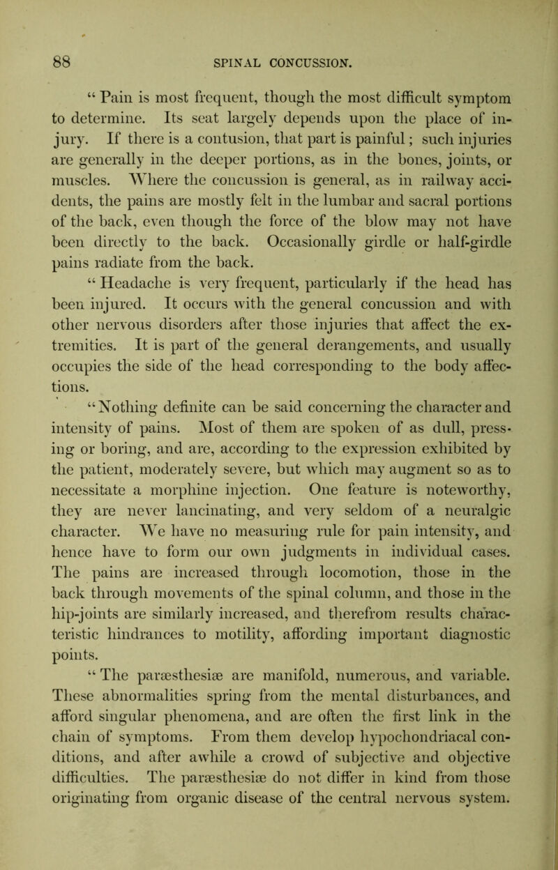 “ Pain is most frequent, though the most difficult symptom to determine. Its seat largely depends upon the place of in- jury. If there is a contusion, that part is painful; such injuries are generally in the deeper portions, as in the hones, joints, or muscles. Where the concussion is general, as in railway acci- dents, the pains are mostly felt in the lumbar and sacral portions of the back, even though the force of the blow may not have been directly to the back. Occasionally girdle or half-girdle pains radiate from the back. “ Headache is very frequent, particularly if the head has been injured. It occurs with the general concussion and with other nervous disorders after those injuries that affect the ex- tremities. It is part of the general derangements, and usually occupies the side of the head corresponding to the body affec- tions. “Nothing definite can he said concerning the character and intensity of pains. Most of them are spoken of as dull, press- ing or boring, and are, according to the expression exhibited by the patient, moderately severe, but which may augment so as to necessitate a morphine injection. One feature is noteworthy, they are never lancinating, and very seldom of a neuralgic character. We have no measuring rule for pain intensity, and hence have to form our own judgments in individual cases. The pains are increased through locomotion, those in the back through movements of the spinal column, and those in the hip-joints are similarly increased, and therefrom results charac- teristic hindrances to motility, affording important diagnostic points. “ The paraesthesiae are manifold, numerous, and variable. These abnormalities spring from the mental disturbances, and afford singular phenomena, and are often the first link in the chain of symptoms. From them develop hypochondriacal con- ditions, and after awhile a crowd of subjective and objective difficulties. The paraestliesiae do not differ in kind from those originating from organic disease of the central nervous system.